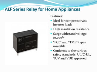 ALF Series Relay for Home Appliances
Features:
 Ideal for compressor and
inverter loads
 High insulation resistance
 Surge withstand voltage:
10,000V
 “PCB” and “TMP” types
available
 Conforms to the various
safety standards: UL/C-UL,
TÜV and VDE approved
 