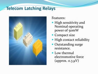 Telecom Latching Relays
Features:
 High sensitivity and
Nominal operating
power of 50mW
 Compact size
 High contact reliability
 Outstanding surge
resistance.
 Low thermal
electromotive force
(approx. 0.3 μV)
 