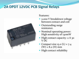 2A DPDT 12VDC PCB Signal Relays
Features:
 2,000 V breakdown voltage
between contact and coil
 Outstanding surge
resistance.
 Nominal operating power:
High sensitivity of 140mW
 High contact capacity: 2 A 30
V DC
 Compact size 15.0 (L) × 7.4
(W) × 8.2 (H) mm
 High contact reliability
 