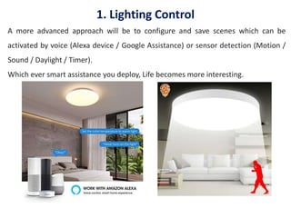 1. Lighting Control
A more advanced approach will be to configure and save scenes which can be
activated by voice (Alexa device / Google Assistance) or sensor detection (Motion /
Sound / Daylight / Timer).
Which ever smart assistance you deploy, Life becomes more interesting.
 