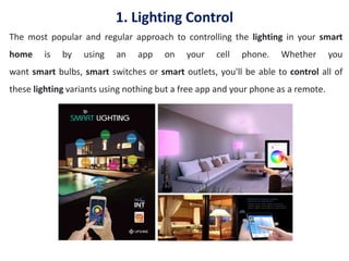 1. Lighting Control
The most popular and regular approach to controlling the lighting in your smart
home is by using an app on your cell phone. Whether you
want smart bulbs, smart switches or smart outlets, you'll be able to control all of
these lighting variants using nothing but a free app and your phone as a remote.
 