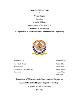 HOME AUTOMATION
A
Project Report
Submitted
In partial fulfilment
For the award of the Degree of
Bachelor of Technology
in Department of Electronics and Communication Engineering
Submitted To: Submitted By:
Mr. Nidhish Tiwari Anisha Eldho
Asst. Professor Hemant Saini
Electronics & Communication Naman Gautam
Department Mahesh Chipa
Punit Jangir
Department of Electronics and Communication Engineering
JagannathInstitute of Engineering and Technology
Rajasthan Technical University
2012-2016
 
