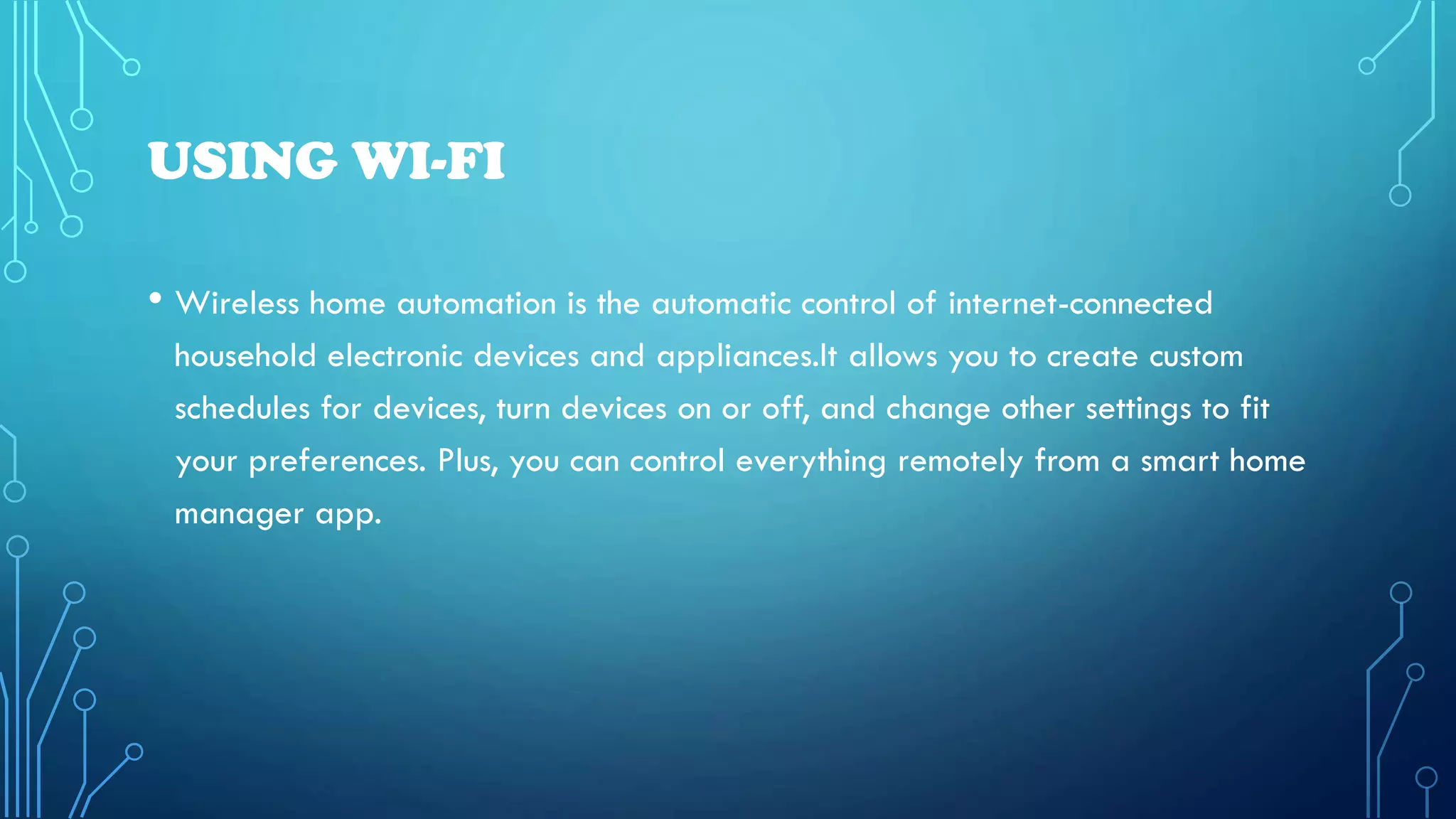 USING WI-FI
• Wireless home automation is the automatic control of internet-connected
household electronic devices and appliances.It allows you to create custom
schedules for devices, turn devices on or off, and change other settings to fit
your preferences. Plus, you can control everything remotely from a smart home
manager app.
 