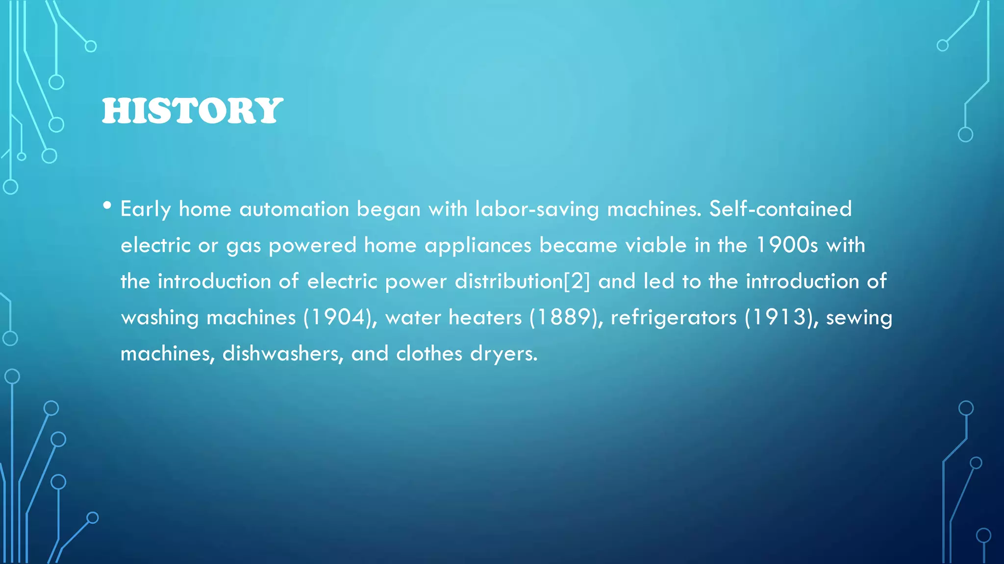 HISTORY
• Early home automation began with labor-saving machines. Self-contained
electric or gas powered home appliances became viable in the 1900s with
the introduction of electric power distribution[2] and led to the introduction of
washing machines (1904), water heaters (1889), refrigerators (1913), sewing
machines, dishwashers, and clothes dryers.
 