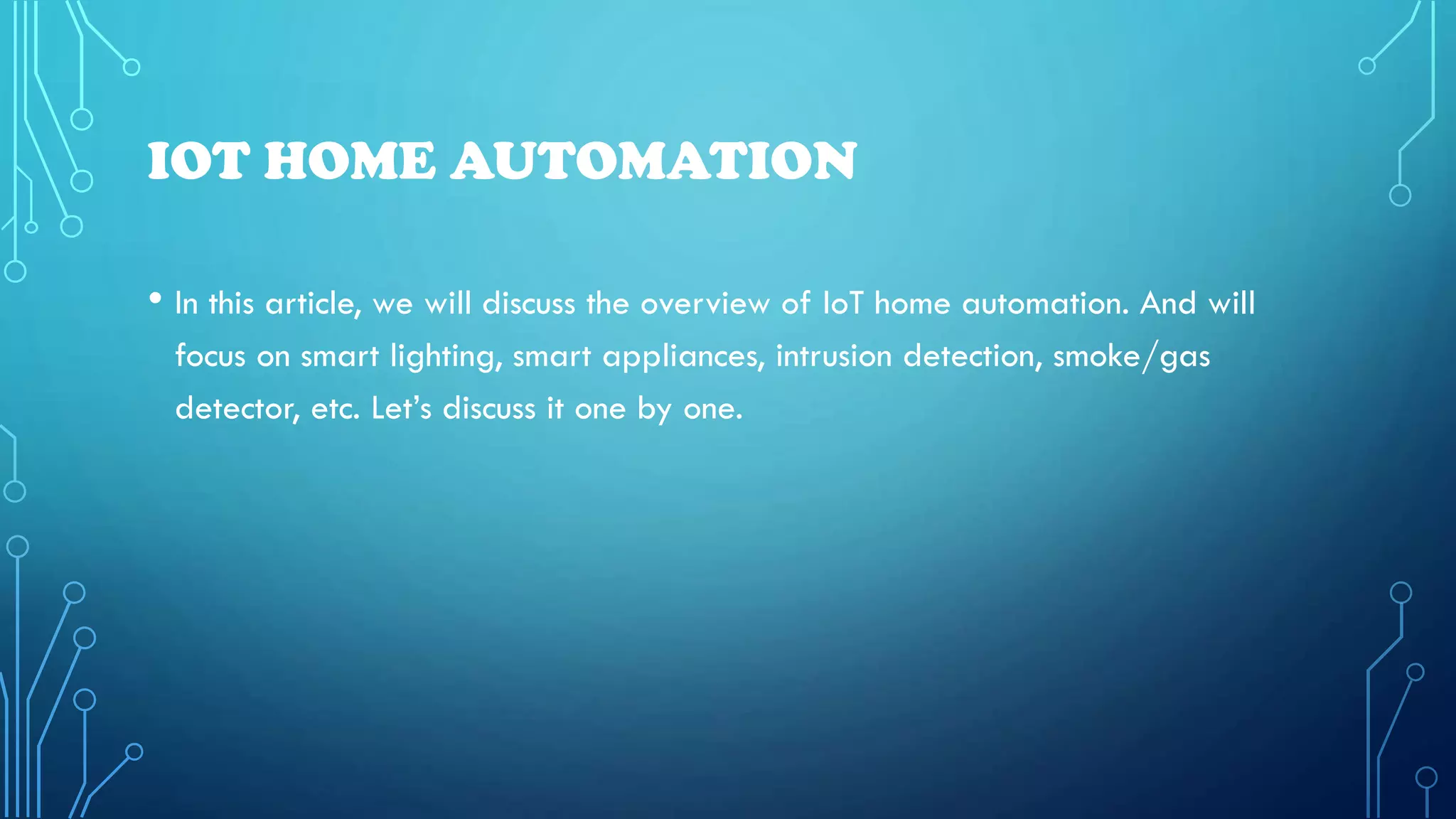 IOT HOME AUTOMATION
• In this article, we will discuss the overview of IoT home automation. And will
focus on smart lighting, smart appliances, intrusion detection, smoke/gas
detector, etc. Let’s discuss it one by one.
 