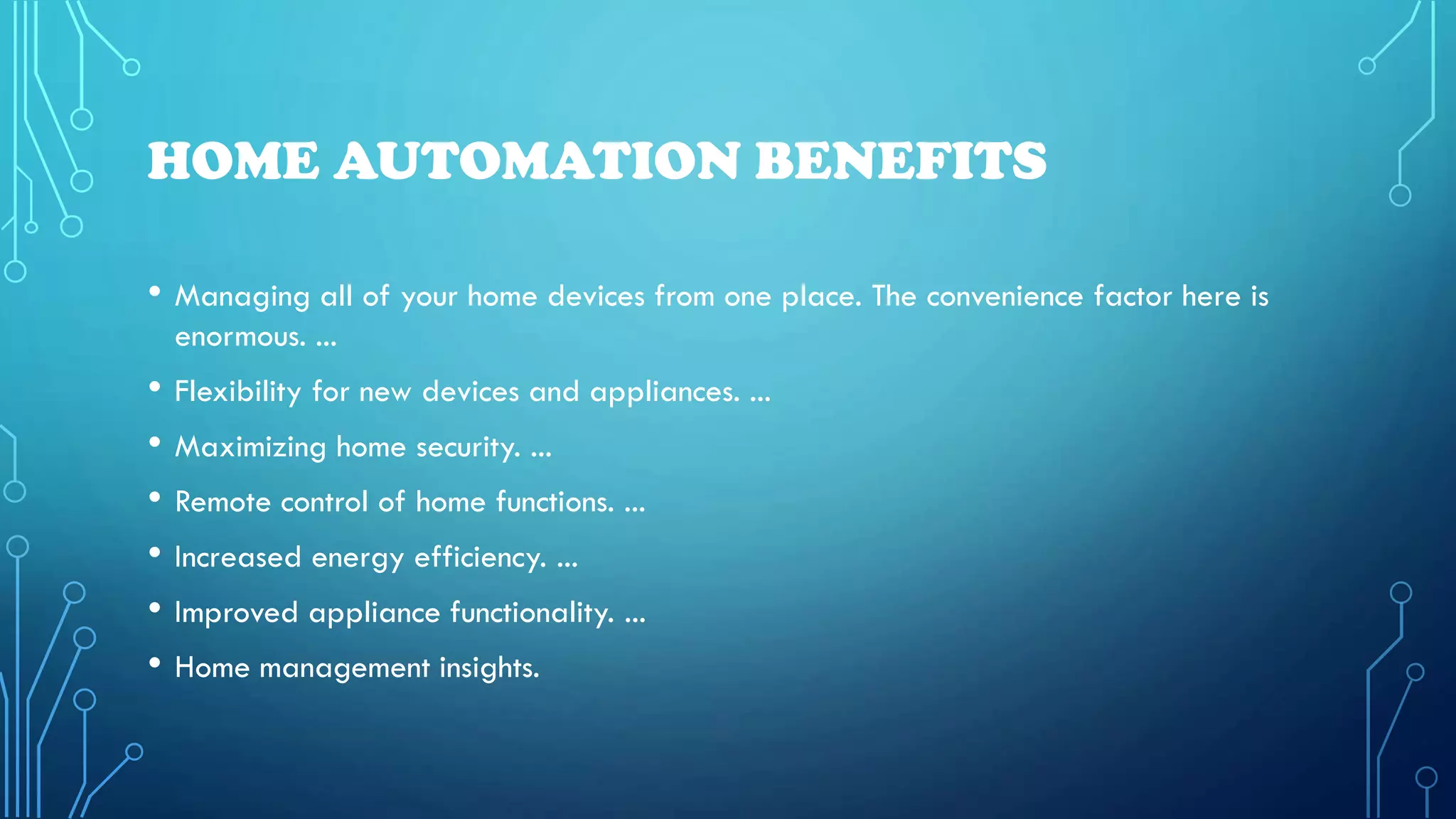 HOME AUTOMATION BENEFITS
• Managing all of your home devices from one place. The convenience factor here is
enormous. ...
• Flexibility for new devices and appliances. ...
• Maximizing home security. ...
• Remote control of home functions. ...
• Increased energy efficiency. ...
• Improved appliance functionality. ...
• Home management insights.
 