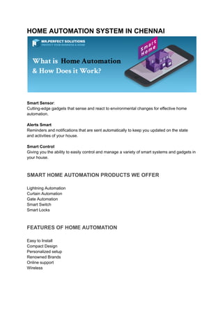 HOME AUTOMATION SYSTEM IN CHENNAI
Smart Sensor:
Cutting-edge gadgets that sense and react to environmental changes for effective home
automation.
Alerts Smart
Reminders and notifications that are sent automatically to keep you updated on the state
and activities of your house.
Smart Control
Giving you the ability to easily control and manage a variety of smart systems and gadgets in
your house.
SMART HOME AUTOMATION PRODUCTS WE OFFER
Lightning Automation
Curtain Automation
Gate Automation
Smart Switch
Smart Locks
FEATURES OF HOME AUTOMATION
Easy to Install
Compact Design
Personalized setup
Renowned Brands
Online support
Wireless
 