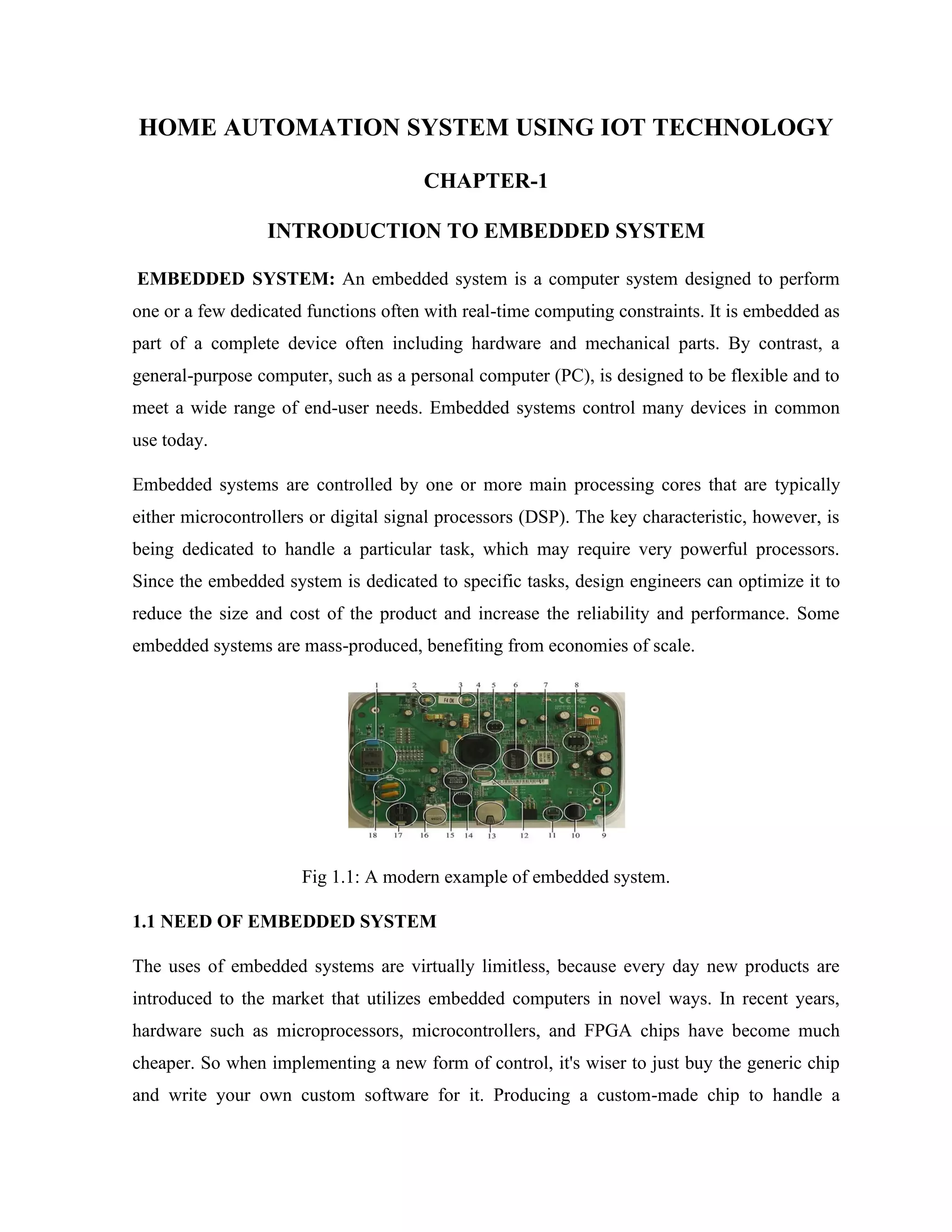 HOME AUTOMATION SYSTEM USING IOT TECHNOLOGY
CHAPTER-1
INTRODUCTION TO EMBEDDED SYSTEM
EMBEDDED SYSTEM: An embedded system is a computer system designed to perform
one or a few dedicated functions often with real-time computing constraints. It is embedded as
part of a complete device often including hardware and mechanical parts. By contrast, a
general-purpose computer, such as a personal computer (PC), is designed to be flexible and to
meet a wide range of end-user needs. Embedded systems control many devices in common
use today.
Embedded systems are controlled by one or more main processing cores that are typically
either microcontrollers or digital signal processors (DSP). The key characteristic, however, is
being dedicated to handle a particular task, which may require very powerful processors.
Since the embedded system is dedicated to specific tasks, design engineers can optimize it to
reduce the size and cost of the product and increase the reliability and performance. Some
embedded systems are mass-produced, benefiting from economies of scale.
Fig 1.1: A modern example of embedded system.
1.1 NEED OF EMBEDDED SYSTEM
The uses of embedded systems are virtually limitless, because every day new products are
introduced to the market that utilizes embedded computers in novel ways. In recent years,
hardware such as microprocessors, microcontrollers, and FPGA chips have become much
cheaper. So when implementing a new form of control, it's wiser to just buy the generic chip
and write your own custom software for it. Producing a custom-made chip to handle a
 
