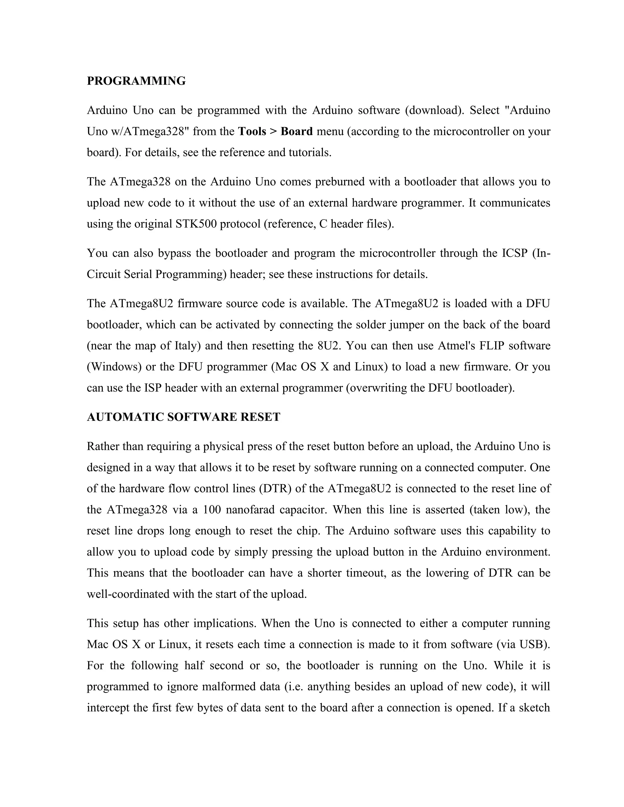 PROGRAMMING
Arduino Uno can be programmed with the Arduino software (download). Select "Arduino
Uno w/ATmega328" from the Tools > Board menu (according to the microcontroller on your
board). For details, see the reference and tutorials.
The ATmega328 on the Arduino Uno comes preburned with a bootloader that allows you to
upload new code to it without the use of an external hardware programmer. It communicates
using the original STK500 protocol (reference, C header files).
You can also bypass the bootloader and program the microcontroller through the ICSP (In-
Circuit Serial Programming) header; see these instructions for details.
The ATmega8U2 firmware source code is available. The ATmega8U2 is loaded with a DFU
bootloader, which can be activated by connecting the solder jumper on the back of the board
(near the map of Italy) and then resetting the 8U2. You can then use Atmel's FLIP software
(Windows) or the DFU programmer (Mac OS X and Linux) to load a new firmware. Or you
can use the ISP header with an external programmer (overwriting the DFU bootloader).
AUTOMATIC SOFTWARE RESET
Rather than requiring a physical press of the reset button before an upload, the Arduino Uno is
designed in a way that allows it to be reset by software running on a connected computer. One
of the hardware flow control lines (DTR) of the ATmega8U2 is connected to the reset line of
the ATmega328 via a 100 nanofarad capacitor. When this line is asserted (taken low), the
reset line drops long enough to reset the chip. The Arduino software uses this capability to
allow you to upload code by simply pressing the upload button in the Arduino environment.
This means that the bootloader can have a shorter timeout, as the lowering of DTR can be
well-coordinated with the start of the upload.
This setup has other implications. When the Uno is connected to either a computer running
Mac OS X or Linux, it resets each time a connection is made to it from software (via USB).
For the following half second or so, the bootloader is running on the Uno. While it is
programmed to ignore malformed data (i.e. anything besides an upload of new code), it will
intercept the first few bytes of data sent to the board after a connection is opened. If a sketch
 