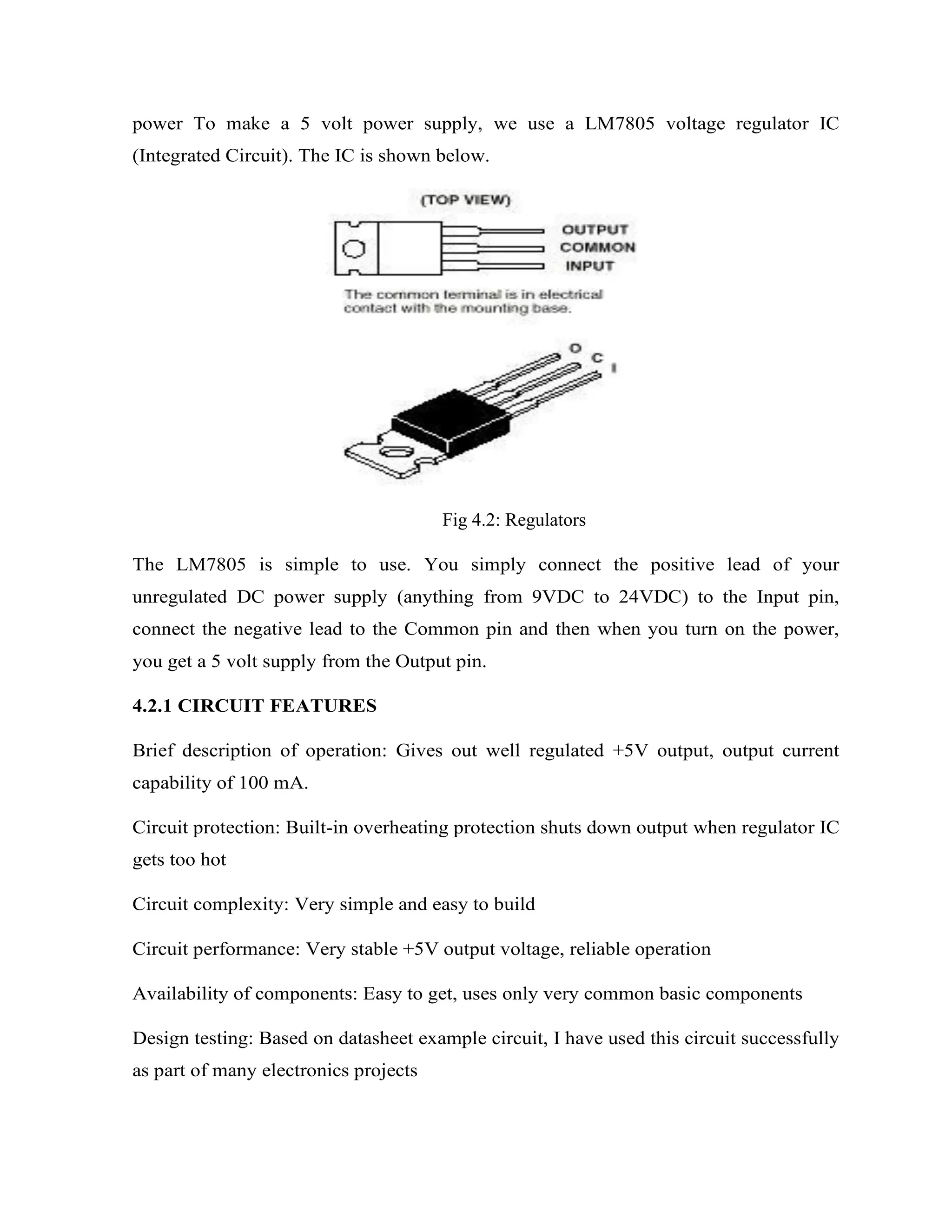 power To make a 5 volt power supply, we use a LM7805 voltage regulator IC
(Integrated Circuit). The IC is shown below.
Fig 4.2: Regulators
The LM7805 is simple to use. You simply connect the positive lead of your
unregulated DC power supply (anything from 9VDC to 24VDC) to the Input pin,
connect the negative lead to the Common pin and then when you turn on the power,
you get a 5 volt supply from the Output pin.
4.2.1 CIRCUIT FEATURES
Brief description of operation: Gives out well regulated +5V output, output current
capability of 100 mA.
Circuit protection: Built-in overheating protection shuts down output when regulator IC
gets too hot
Circuit complexity: Very simple and easy to build
Circuit performance: Very stable +5V output voltage, reliable operation
Availability of components: Easy to get, uses only very common basic components
Design testing: Based on datasheet example circuit, I have used this circuit successfully
as part of many electronics projects
 