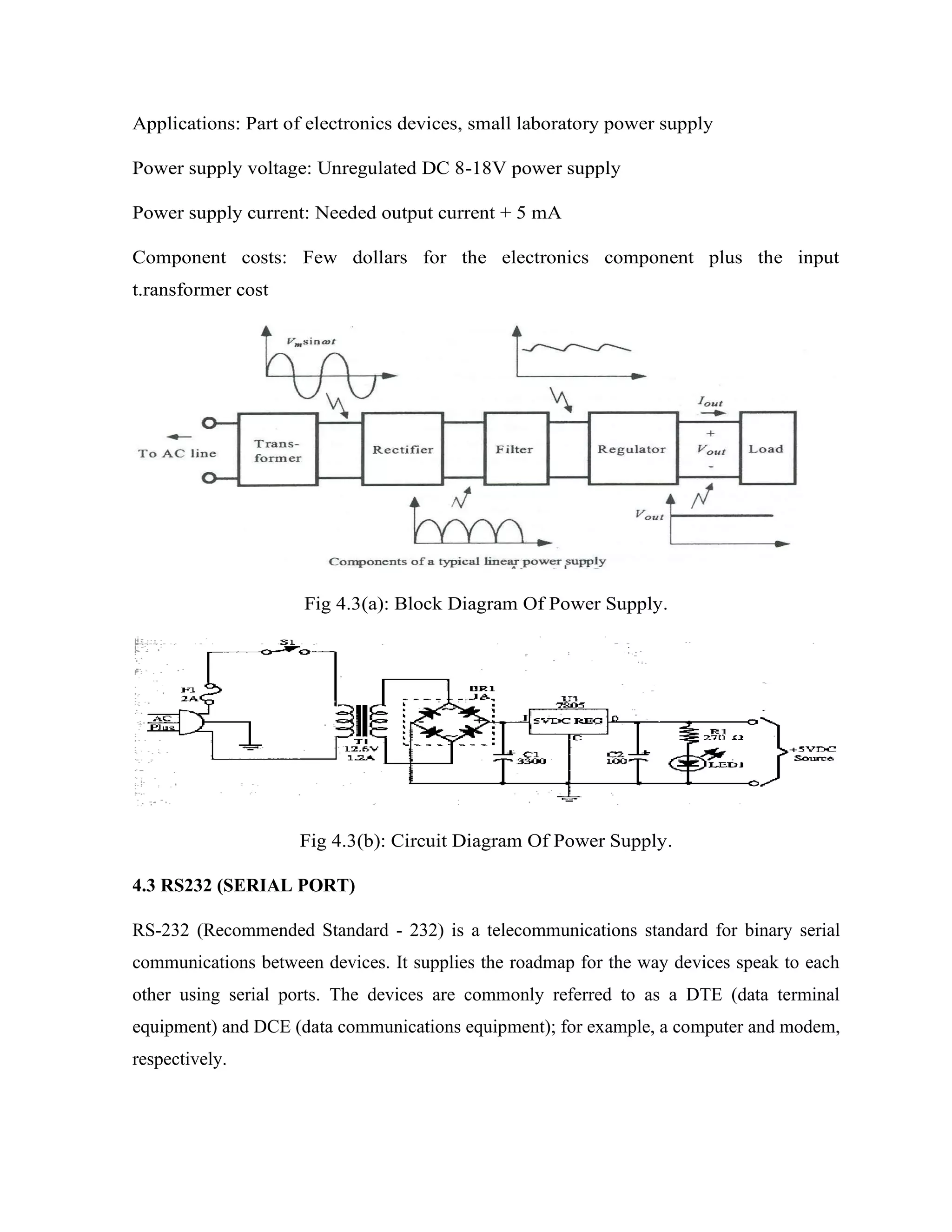 Applications: Part of electronics devices, small laboratory power supply
Power supply voltage: Unregulated DC 8-18V power supply
Power supply current: Needed output current + 5 mA
Component costs: Few dollars for the electronics component plus the input
t.ransformer cost
Fig 4.3(a): Block Diagram Of Power Supply.
Fig 4.3(b): Circuit Diagram Of Power Supply.
4.3 RS232 (SERIAL PORT)
RS-232 (Recommended Standard - 232) is a telecommunications standard for binary serial
communications between devices. It supplies the roadmap for the way devices speak to each
other using serial ports. The devices are commonly referred to as a DTE (data terminal
equipment) and DCE (data communications equipment); for example, a computer and modem,
respectively.
 