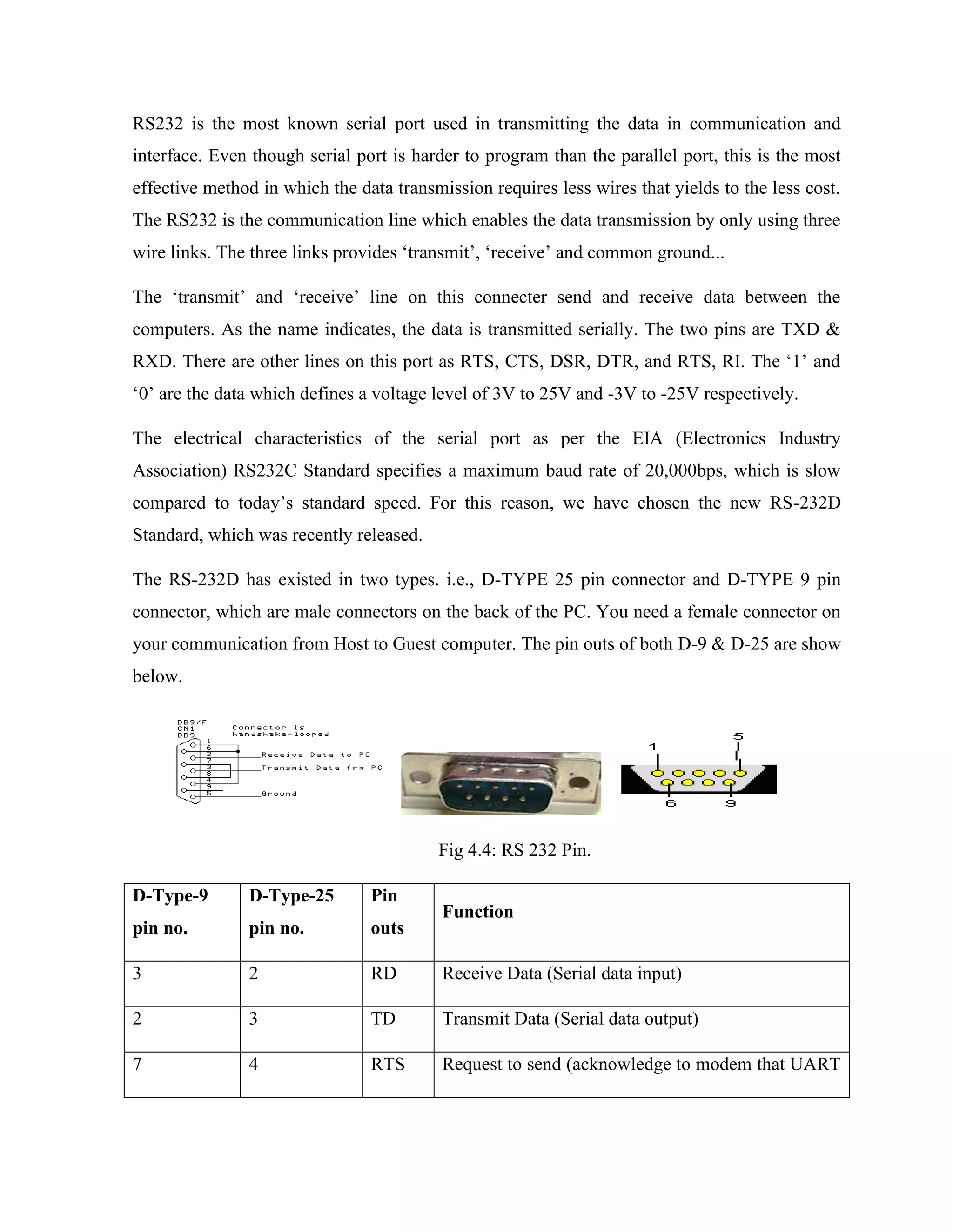 RS232 is the most known serial port used in transmitting the data in communication and
interface. Even though serial port is harder to program than the parallel port, this is the most
effective method in which the data transmission requires less wires that yields to the less cost.
The RS232 is the communication line which enables the data transmission by only using three
wire links. The three links provides ‘transmit’, ‘receive’ and common ground...
The ‘transmit’ and ‘receive’ line on this connecter send and receive data between the
computers. As the name indicates, the data is transmitted serially. The two pins are TXD &
RXD. There are other lines on this port as RTS, CTS, DSR, DTR, and RTS, RI. The ‘1’ and
‘0’ are the data which defines a voltage level of 3V to 25V and -3V to -25V respectively.
The electrical characteristics of the serial port as per the EIA (Electronics Industry
Association) RS232C Standard specifies a maximum baud rate of 20,000bps, which is slow
compared to today’s standard speed. For this reason, we have chosen the new RS-232D
Standard, which was recently released.
The RS-232D has existed in two types. i.e., D-TYPE 25 pin connector and D-TYPE 9 pin
connector, which are male connectors on the back of the PC. You need a female connector on
your communication from Host to Guest computer. The pin outs of both D-9 & D-25 are show
below.
Fig 4.4: RS 232 Pin.
D-Type-9
pin no.
D-Type-25
pin no.
Pin
outs
Function
3 2 RD Receive Data (Serial data input)
2 3 TD Transmit Data (Serial data output)
7 4 RTS Request to send (acknowledge to modem that UART
 