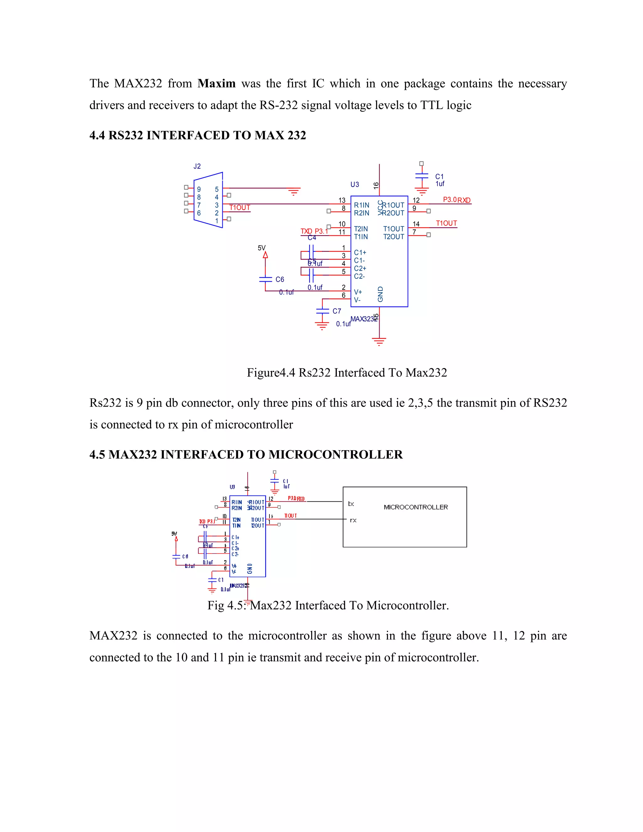 The MAX232 from Maxim was the first IC which in one package contains the necessary
drivers and receivers to adapt the RS-232 signal voltage levels to TTL logic
4.4 RS232 INTERFACED TO MAX 232
Figure4.4 Rs232 Interfaced To Max232
Rs232 is 9 pin db connector, only three pins of this are used ie 2,3,5 the transmit pin of RS232
is connected to rx pin of microcontroller
4.5 MAX232 INTERFACED TO MICROCONTROLLER
Fig 4.5: Max232 Interfaced To Microcontroller.
MAX232 is connected to the microcontroller as shown in the figure above 11, 12 pin are
connected to the 10 and 11 pin ie transmit and receive pin of microcontroller.
J2
1
2
3
4
5
6
7
8
9
P3.0
5V
C4
0.1uf
C7
0.1uf
TXD
C6
0.1uf
P3.1
T1OUT
C1
1uf
T1OUT
U3
MAX3232
15
16
13
8
10
11
1
3
4
5
2
6
12
9
14
7
GND
VCC
R1IN
R2IN
T2IN
T1IN
C1+
C1-
C2+
C2-
V+
V-
R1OUT
R2OUT
T1OUT
T2OUT
C5
0.1uf
RXD
 