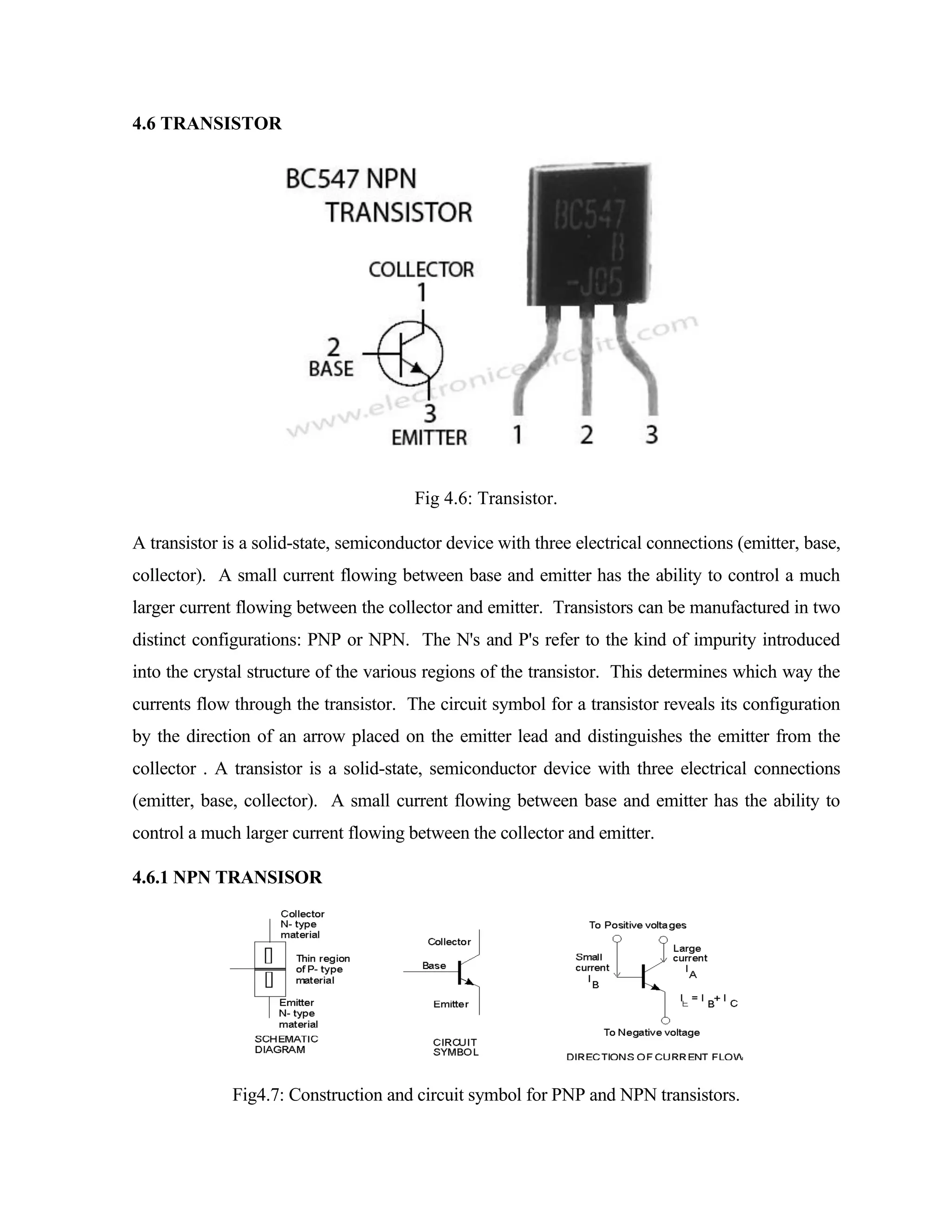 4.6 TRANSISTOR
Fig 4.6: Transistor.
A transistor is a solid-state, semiconductor device with three electrical connections (emitter, base,
collector). A small current flowing between base and emitter has the ability to control a much
larger current flowing between the collector and emitter. Transistors can be manufactured in two
distinct configurations: PNP or NPN. The N's and P's refer to the kind of impurity introduced
into the crystal structure of the various regions of the transistor. This determines which way the
currents flow through the transistor. The circuit symbol for a transistor reveals its configuration
by the direction of an arrow placed on the emitter lead and distinguishes the emitter from the
collector . A transistor is a solid-state, semiconductor device with three electrical connections
(emitter, base, collector). A small current flowing between base and emitter has the ability to
control a much larger current flowing between the collector and emitter.
4.6.1 NPN TRANSISOR
Fig4.7: Construction and circuit symbol for PNP and NPN transistors.
 