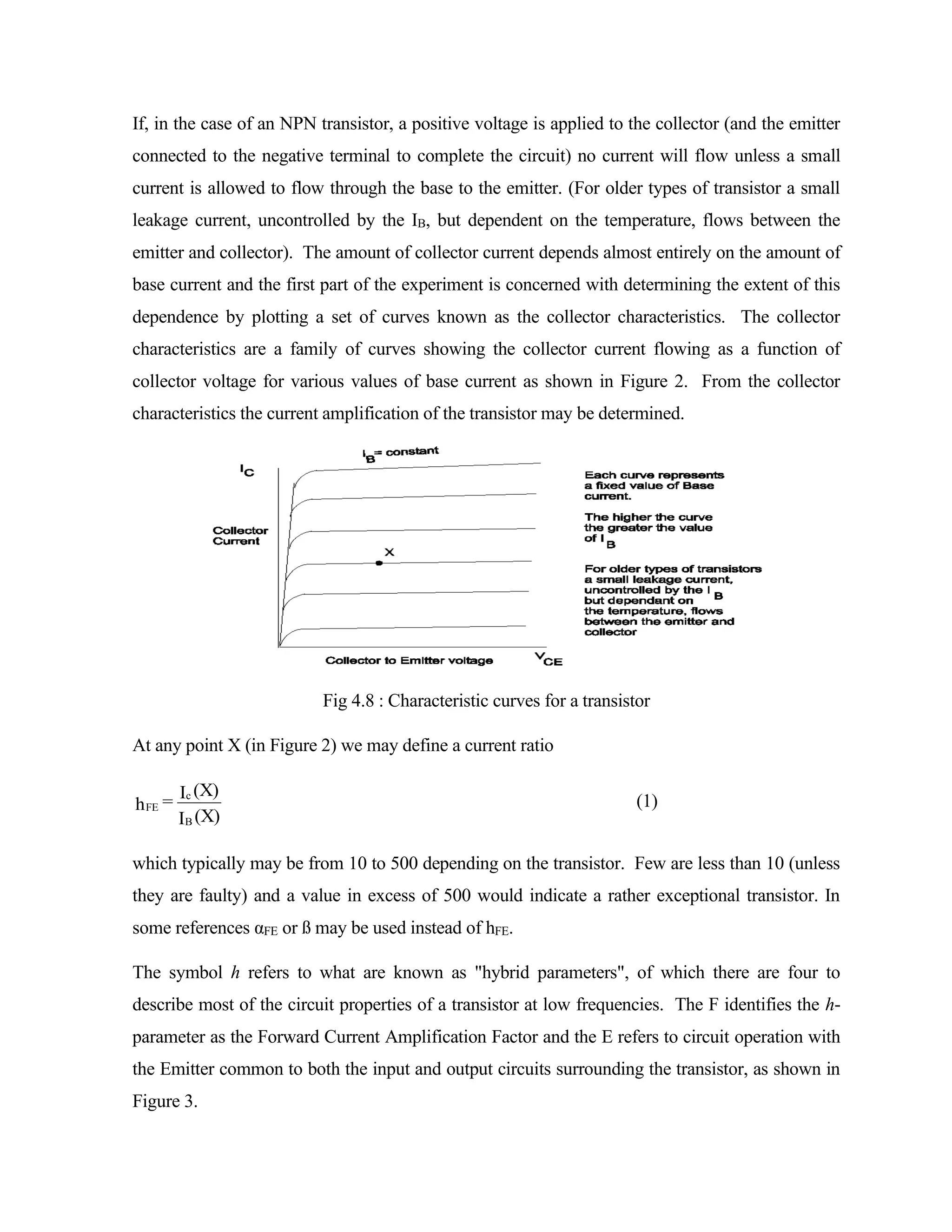 If, in the case of an NPN transistor, a positive voltage is applied to the collector (and the emitter
connected to the negative terminal to complete the circuit) no current will flow unless a small
current is allowed to flow through the base to the emitter. (For older types of transistor a small
leakage current, uncontrolled by the IB, but dependent on the temperature, flows between the
emitter and collector). The amount of collector current depends almost entirely on the amount of
base current and the first part of the experiment is concerned with determining the extent of this
dependence by plotting a set of curves known as the collector characteristics. The collector
characteristics are a family of curves showing the collector current flowing as a function of
collector voltage for various values of base current as shown in Figure 2. From the collector
characteristics the current amplification of the transistor may be determined.
Fig 4.8 : Characteristic curves for a transistor
At any point X (in Figure 2) we may define a current ratio
(X)
I
(X)
I
h
B
c
FE = (1)
which typically may be from 10 to 500 depending on the transistor. Few are less than 10 (unless
they are faulty) and a value in excess of 500 would indicate a rather exceptional transistor. In
some references αFE or ß may be used instead of hFE.
The symbol h refers to what are known as "hybrid parameters", of which there are four to
describe most of the circuit properties of a transistor at low frequencies. The F identifies the h-
parameter as the Forward Current Amplification Factor and the E refers to circuit operation with
the Emitter common to both the input and output circuits surrounding the transistor, as shown in
Figure 3.
 