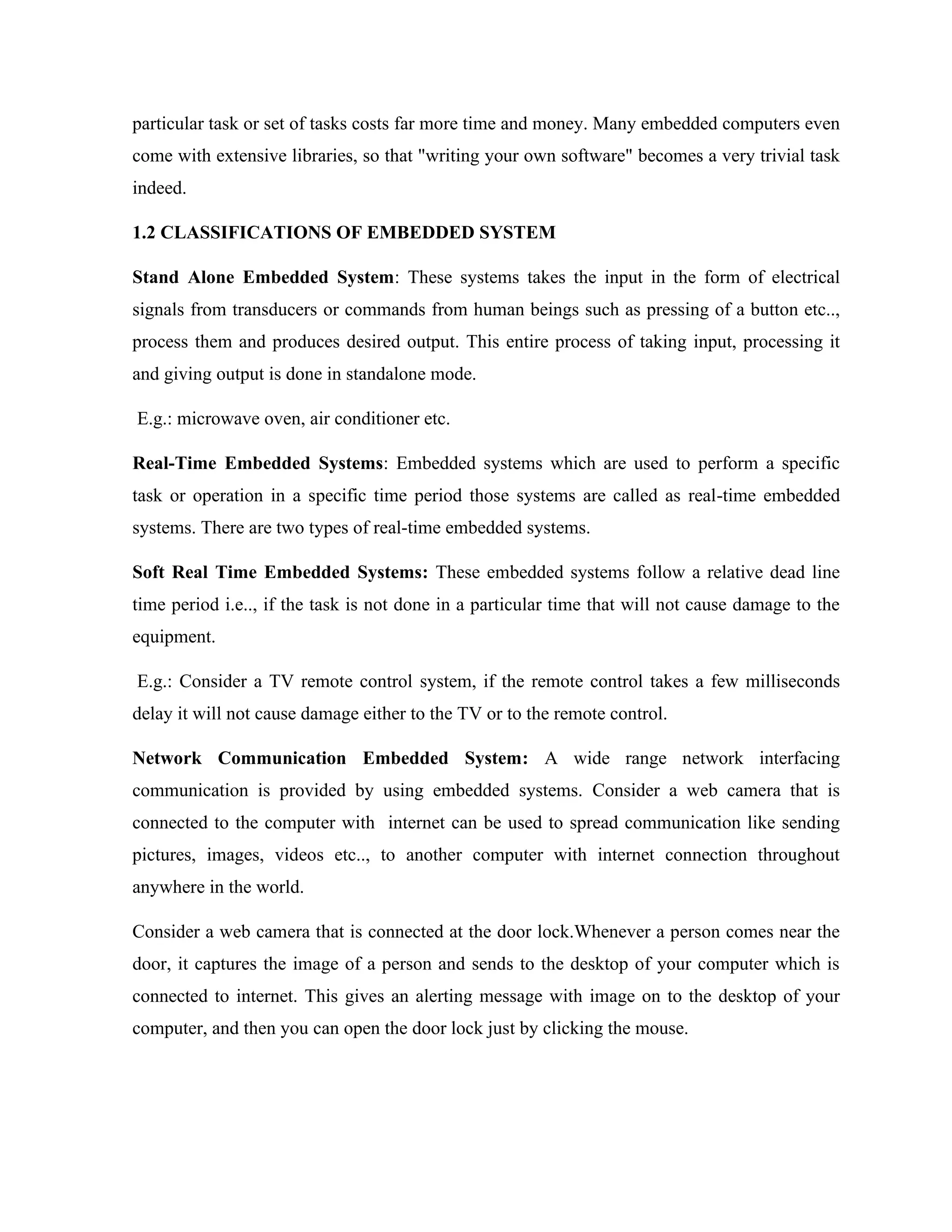 particular task or set of tasks costs far more time and money. Many embedded computers even
come with extensive libraries, so that "writing your own software" becomes a very trivial task
indeed.
1.2 CLASSIFICATIONS OF EMBEDDED SYSTEM
Stand Alone Embedded System: These systems takes the input in the form of electrical
signals from transducers or commands from human beings such as pressing of a button etc..,
process them and produces desired output. This entire process of taking input, processing it
and giving output is done in standalone mode.
E.g.: microwave oven, air conditioner etc.
Real-Time Embedded Systems: Embedded systems which are used to perform a specific
task or operation in a specific time period those systems are called as real-time embedded
systems. There are two types of real-time embedded systems.
Soft Real Time Embedded Systems: These embedded systems follow a relative dead line
time period i.e.., if the task is not done in a particular time that will not cause damage to the
equipment.
E.g.: Consider a TV remote control system, if the remote control takes a few milliseconds
delay it will not cause damage either to the TV or to the remote control.
Network Communication Embedded System: A wide range network interfacing
communication is provided by using embedded systems. Consider a web camera that is
connected to the computer with internet can be used to spread communication like sending
pictures, images, videos etc.., to another computer with internet connection throughout
anywhere in the world.
Consider a web camera that is connected at the door lock.Whenever a person comes near the
door, it captures the image of a person and sends to the desktop of your computer which is
connected to internet. This gives an alerting message with image on to the desktop of your
computer, and then you can open the door lock just by clicking the mouse.
 