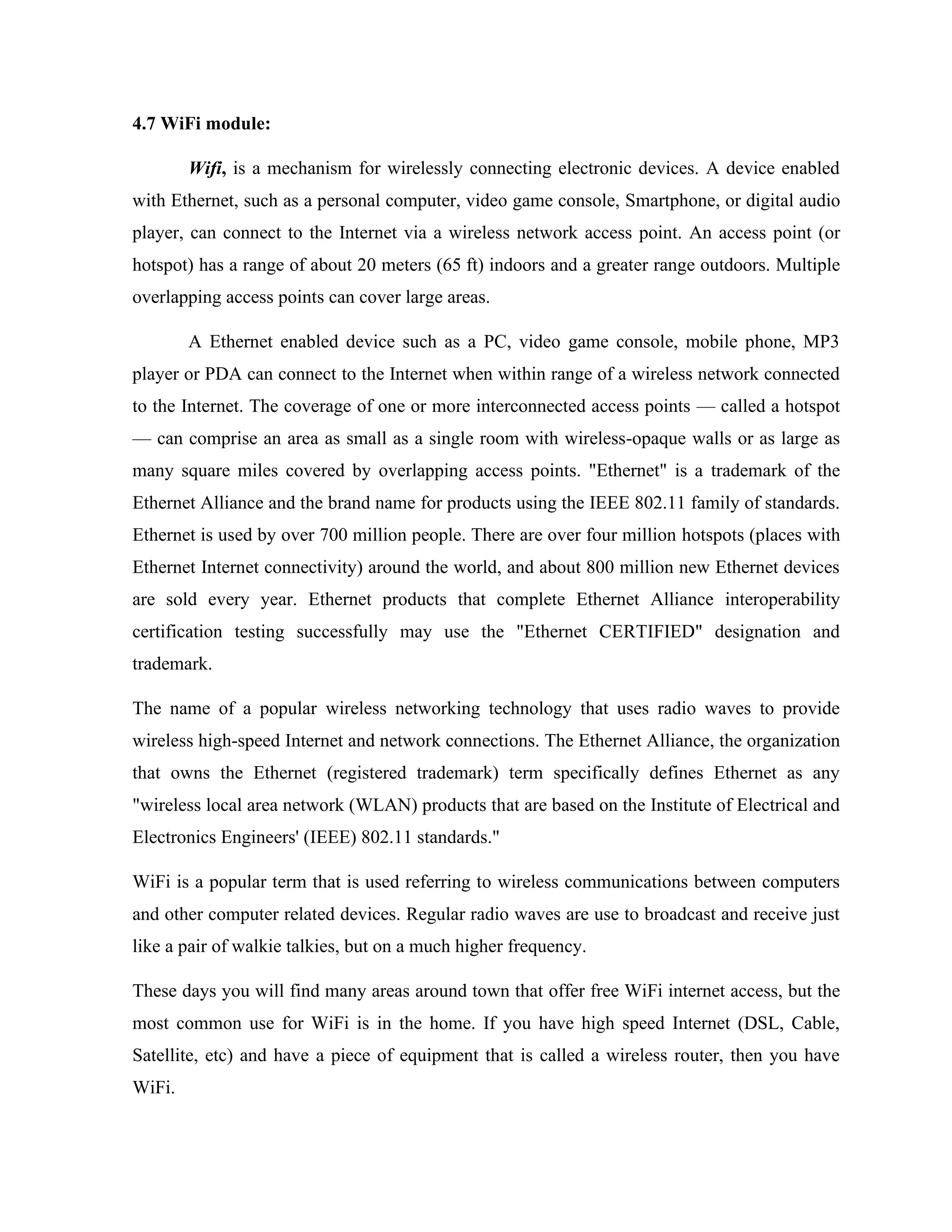 4.7 WiFi module:
Wifi, is a mechanism for wirelessly connecting electronic devices. A device enabled
with Ethernet, such as a personal computer, video game console, Smartphone, or digital audio
player, can connect to the Internet via a wireless network access point. An access point (or
hotspot) has a range of about 20 meters (65 ft) indoors and a greater range outdoors. Multiple
overlapping access points can cover large areas.
A Ethernet enabled device such as a PC, video game console, mobile phone, MP3
player or PDA can connect to the Internet when within range of a wireless network connected
to the Internet. The coverage of one or more interconnected access points — called a hotspot
— can comprise an area as small as a single room with wireless-opaque walls or as large as
many square miles covered by overlapping access points. "Ethernet" is a trademark of the
Ethernet Alliance and the brand name for products using the IEEE 802.11 family of standards.
Ethernet is used by over 700 million people. There are over four million hotspots (places with
Ethernet Internet connectivity) around the world, and about 800 million new Ethernet devices
are sold every year. Ethernet products that complete Ethernet Alliance interoperability
certification testing successfully may use the "Ethernet CERTIFIED" designation and
trademark.
The name of a popular wireless networking technology that uses radio waves to provide
wireless high-speed Internet and network connections. The Ethernet Alliance, the organization
that owns the Ethernet (registered trademark) term specifically defines Ethernet as any
"wireless local area network (WLAN) products that are based on the Institute of Electrical and
Electronics Engineers' (IEEE) 802.11 standards."
WiFi is a popular term that is used referring to wireless communications between computers
and other computer related devices. Regular radio waves are use to broadcast and receive just
like a pair of walkie talkies, but on a much higher frequency.
These days you will find many areas around town that offer free WiFi internet access, but the
most common use for WiFi is in the home. If you have high speed Internet (DSL, Cable,
Satellite, etc) and have a piece of equipment that is called a wireless router, then you have
WiFi.
 