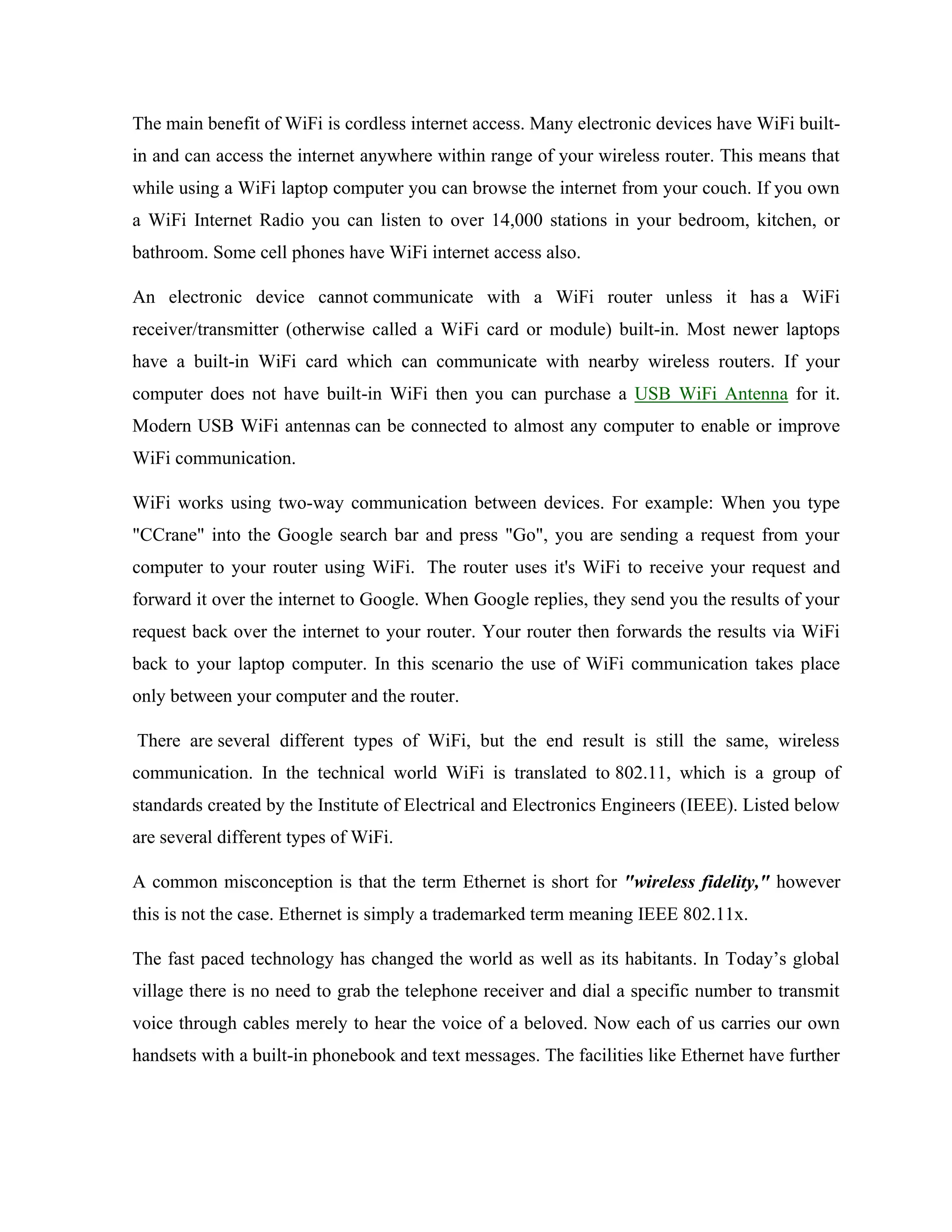 The main benefit of WiFi is cordless internet access. Many electronic devices have WiFi built-
in and can access the internet anywhere within range of your wireless router. This means that
while using a WiFi laptop computer you can browse the internet from your couch. If you own
a WiFi Internet Radio you can listen to over 14,000 stations in your bedroom, kitchen, or
bathroom. Some cell phones have WiFi internet access also.
An electronic device cannot communicate with a WiFi router unless it has a WiFi
receiver/transmitter (otherwise called a WiFi card or module) built-in. Most newer laptops
have a built-in WiFi card which can communicate with nearby wireless routers. If your
computer does not have built-in WiFi then you can purchase a USB WiFi Antenna for it.
Modern USB WiFi antennas can be connected to almost any computer to enable or improve
WiFi communication.
WiFi works using two-way communication between devices. For example: When you type
"CCrane" into the Google search bar and press "Go", you are sending a request from your
computer to your router using WiFi. The router uses it's WiFi to receive your request and
forward it over the internet to Google. When Google replies, they send you the results of your
request back over the internet to your router. Your router then forwards the results via WiFi
back to your laptop computer. In this scenario the use of WiFi communication takes place
only between your computer and the router.
There are several different types of WiFi, but the end result is still the same, wireless
communication. In the technical world WiFi is translated to 802.11, which is a group of
standards created by the Institute of Electrical and Electronics Engineers (IEEE). Listed below
are several different types of WiFi.
A common misconception is that the term Ethernet is short for "wireless fidelity," however
this is not the case. Ethernet is simply a trademarked term meaning IEEE 802.11x.
The fast paced technology has changed the world as well as its habitants. In Today’s global
village there is no need to grab the telephone receiver and dial a specific number to transmit
voice through cables merely to hear the voice of a beloved. Now each of us carries our own
handsets with a built-in phonebook and text messages. The facilities like Ethernet have further
 