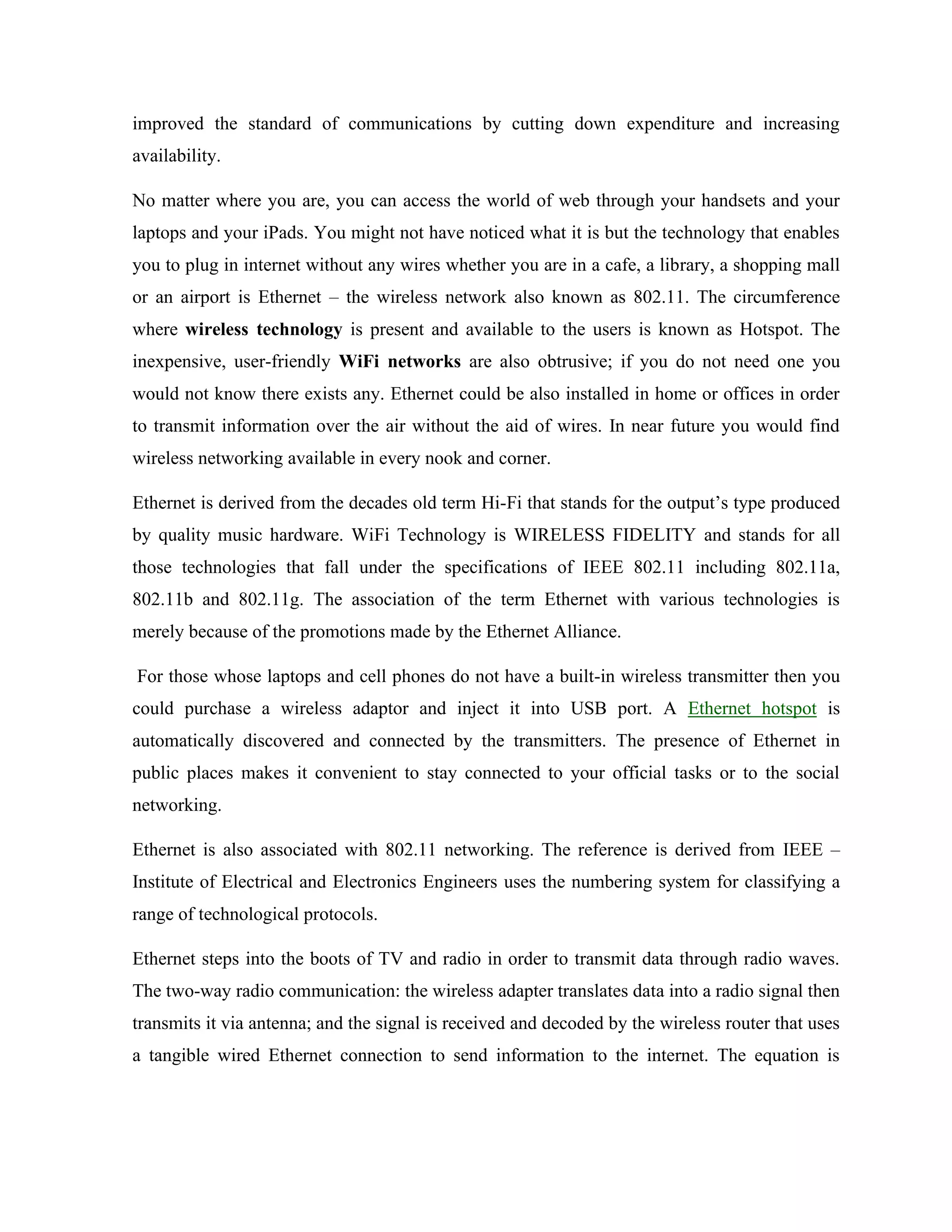 improved the standard of communications by cutting down expenditure and increasing
availability.
No matter where you are, you can access the world of web through your handsets and your
laptops and your iPads. You might not have noticed what it is but the technology that enables
you to plug in internet without any wires whether you are in a cafe, a library, a shopping mall
or an airport is Ethernet – the wireless network also known as 802.11. The circumference
where wireless technology is present and available to the users is known as Hotspot. The
inexpensive, user-friendly WiFi networks are also obtrusive; if you do not need one you
would not know there exists any. Ethernet could be also installed in home or offices in order
to transmit information over the air without the aid of wires. In near future you would find
wireless networking available in every nook and corner.
Ethernet is derived from the decades old term Hi-Fi that stands for the output’s type produced
by quality music hardware. WiFi Technology is WIRELESS FIDELITY and stands for all
those technologies that fall under the specifications of IEEE 802.11 including 802.11a,
802.11b and 802.11g. The association of the term Ethernet with various technologies is
merely because of the promotions made by the Ethernet Alliance.
For those whose laptops and cell phones do not have a built-in wireless transmitter then you
could purchase a wireless adaptor and inject it into USB port. A Ethernet hotspot is
automatically discovered and connected by the transmitters. The presence of Ethernet in
public places makes it convenient to stay connected to your official tasks or to the social
networking.
Ethernet is also associated with 802.11 networking. The reference is derived from IEEE –
Institute of Electrical and Electronics Engineers uses the numbering system for classifying a
range of technological protocols.
Ethernet steps into the boots of TV and radio in order to transmit data through radio waves.
The two-way radio communication: the wireless adapter translates data into a radio signal then
transmits it via antenna; and the signal is received and decoded by the wireless router that uses
a tangible wired Ethernet connection to send information to the internet. The equation is
 