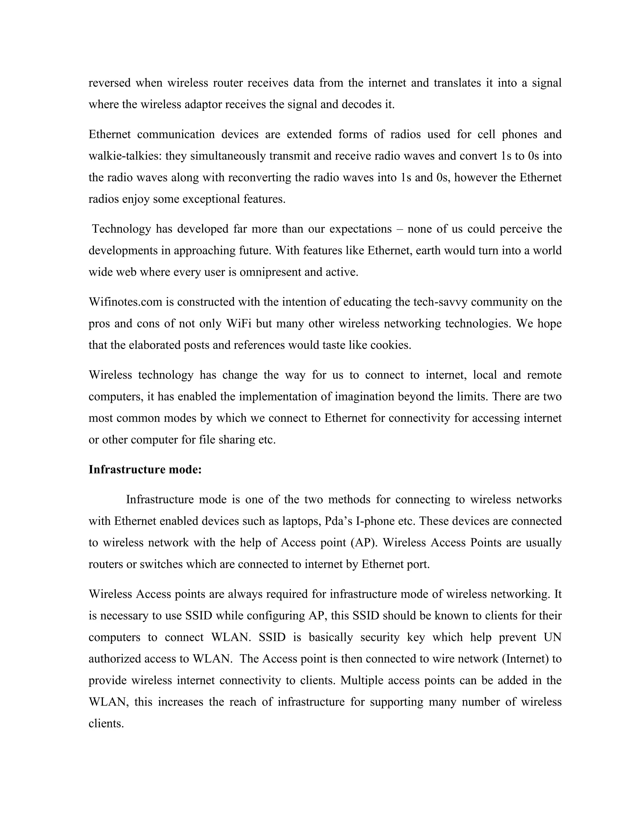 reversed when wireless router receives data from the internet and translates it into a signal
where the wireless adaptor receives the signal and decodes it.
Ethernet communication devices are extended forms of radios used for cell phones and
walkie-talkies: they simultaneously transmit and receive radio waves and convert 1s to 0s into
the radio waves along with reconverting the radio waves into 1s and 0s, however the Ethernet
radios enjoy some exceptional features.
Technology has developed far more than our expectations – none of us could perceive the
developments in approaching future. With features like Ethernet, earth would turn into a world
wide web where every user is omnipresent and active.
Wifinotes.com is constructed with the intention of educating the tech-savvy community on the
pros and cons of not only WiFi but many other wireless networking technologies. We hope
that the elaborated posts and references would taste like cookies.
Wireless technology has change the way for us to connect to internet, local and remote
computers, it has enabled the implementation of imagination beyond the limits. There are two
most common modes by which we connect to Ethernet for connectivity for accessing internet
or other computer for file sharing etc.
Infrastructure mode:
Infrastructure mode is one of the two methods for connecting to wireless networks
with Ethernet enabled devices such as laptops, Pda’s I-phone etc. These devices are connected
to wireless network with the help of Access point (AP). Wireless Access Points are usually
routers or switches which are connected to internet by Ethernet port.
Wireless Access points are always required for infrastructure mode of wireless networking. It
is necessary to use SSID while configuring AP, this SSID should be known to clients for their
computers to connect WLAN. SSID is basically security key which help prevent UN
authorized access to WLAN. The Access point is then connected to wire network (Internet) to
provide wireless internet connectivity to clients. Multiple access points can be added in the
WLAN, this increases the reach of infrastructure for supporting many number of wireless
clients.
 