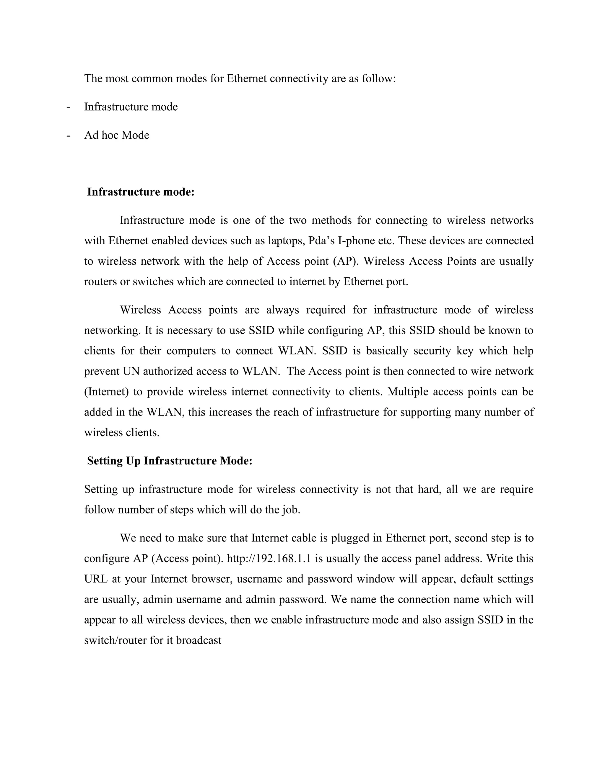 The most common modes for Ethernet connectivity are as follow:
- Infrastructure mode
- Ad hoc Mode
Infrastructure mode:
Infrastructure mode is one of the two methods for connecting to wireless networks
with Ethernet enabled devices such as laptops, Pda’s I-phone etc. These devices are connected
to wireless network with the help of Access point (AP). Wireless Access Points are usually
routers or switches which are connected to internet by Ethernet port.
Wireless Access points are always required for infrastructure mode of wireless
networking. It is necessary to use SSID while configuring AP, this SSID should be known to
clients for their computers to connect WLAN. SSID is basically security key which help
prevent UN authorized access to WLAN. The Access point is then connected to wire network
(Internet) to provide wireless internet connectivity to clients. Multiple access points can be
added in the WLAN, this increases the reach of infrastructure for supporting many number of
wireless clients.
Setting Up Infrastructure Mode:
Setting up infrastructure mode for wireless connectivity is not that hard, all we are require
follow number of steps which will do the job.
We need to make sure that Internet cable is plugged in Ethernet port, second step is to
configure AP (Access point). http://192.168.1.1 is usually the access panel address. Write this
URL at your Internet browser, username and password window will appear, default settings
are usually, admin username and admin password. We name the connection name which will
appear to all wireless devices, then we enable infrastructure mode and also assign SSID in the
switch/router for it broadcast
 