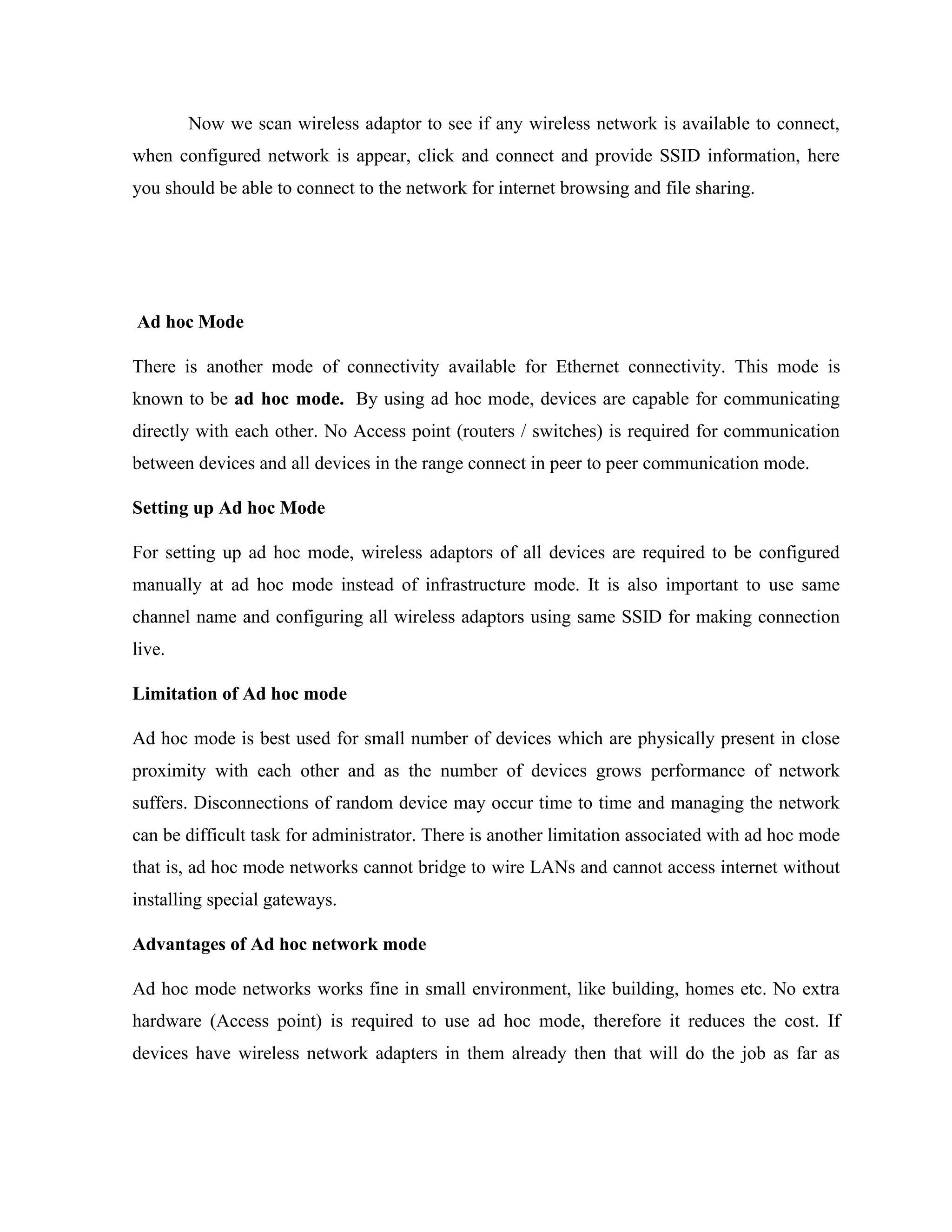 Now we scan wireless adaptor to see if any wireless network is available to connect,
when configured network is appear, click and connect and provide SSID information, here
you should be able to connect to the network for internet browsing and file sharing.
Ad hoc Mode
There is another mode of connectivity available for Ethernet connectivity. This mode is
known to be ad hoc mode. By using ad hoc mode, devices are capable for communicating
directly with each other. No Access point (routers / switches) is required for communication
between devices and all devices in the range connect in peer to peer communication mode.
Setting up Ad hoc Mode
For setting up ad hoc mode, wireless adaptors of all devices are required to be configured
manually at ad hoc mode instead of infrastructure mode. It is also important to use same
channel name and configuring all wireless adaptors using same SSID for making connection
live.
Limitation of Ad hoc mode
Ad hoc mode is best used for small number of devices which are physically present in close
proximity with each other and as the number of devices grows performance of network
suffers. Disconnections of random device may occur time to time and managing the network
can be difficult task for administrator. There is another limitation associated with ad hoc mode
that is, ad hoc mode networks cannot bridge to wire LANs and cannot access internet without
installing special gateways.
Advantages of Ad hoc network mode
Ad hoc mode networks works fine in small environment, like building, homes etc. No extra
hardware (Access point) is required to use ad hoc mode, therefore it reduces the cost. If
devices have wireless network adapters in them already then that will do the job as far as
 