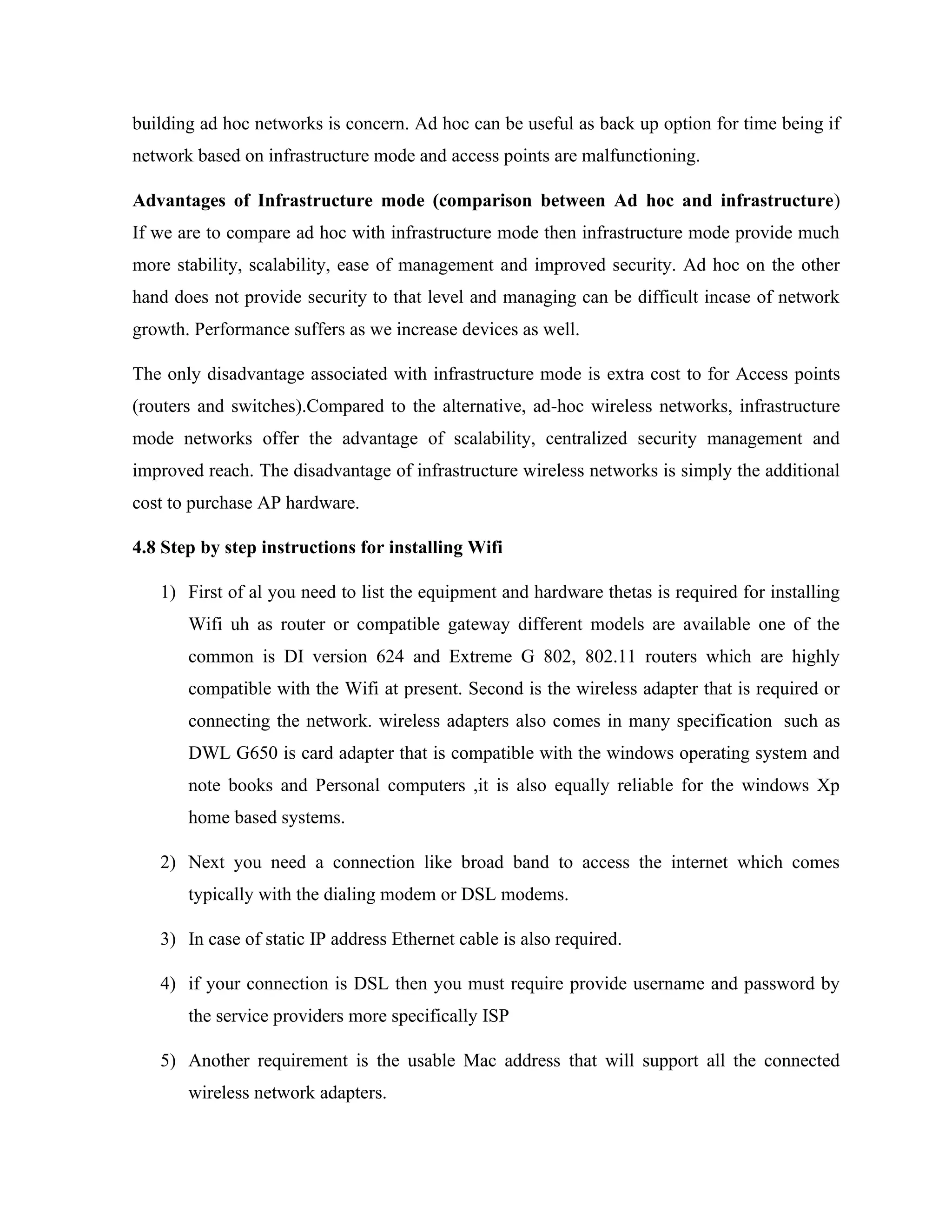 building ad hoc networks is concern. Ad hoc can be useful as back up option for time being if
network based on infrastructure mode and access points are malfunctioning.
Advantages of Infrastructure mode (comparison between Ad hoc and infrastructure)
If we are to compare ad hoc with infrastructure mode then infrastructure mode provide much
more stability, scalability, ease of management and improved security. Ad hoc on the other
hand does not provide security to that level and managing can be difficult incase of network
growth. Performance suffers as we increase devices as well.
The only disadvantage associated with infrastructure mode is extra cost to for Access points
(routers and switches).Compared to the alternative, ad-hoc wireless networks, infrastructure
mode networks offer the advantage of scalability, centralized security management and
improved reach. The disadvantage of infrastructure wireless networks is simply the additional
cost to purchase AP hardware.
4.8 Step by step instructions for installing Wifi
1) First of al you need to list the equipment and hardware thetas is required for installing
Wifi uh as router or compatible gateway different models are available one of the
common is DI version 624 and Extreme G 802, 802.11 routers which are highly
compatible with the Wifi at present. Second is the wireless adapter that is required or
connecting the network. wireless adapters also comes in many specification such as
DWL G650 is card adapter that is compatible with the windows operating system and
note books and Personal computers ,it is also equally reliable for the windows Xp
home based systems.
2) Next you need a connection like broad band to access the internet which comes
typically with the dialing modem or DSL modems.
3) In case of static IP address Ethernet cable is also required.
4) if your connection is DSL then you must require provide username and password by
the service providers more specifically ISP
5) Another requirement is the usable Mac address that will support all the connected
wireless network adapters.
 