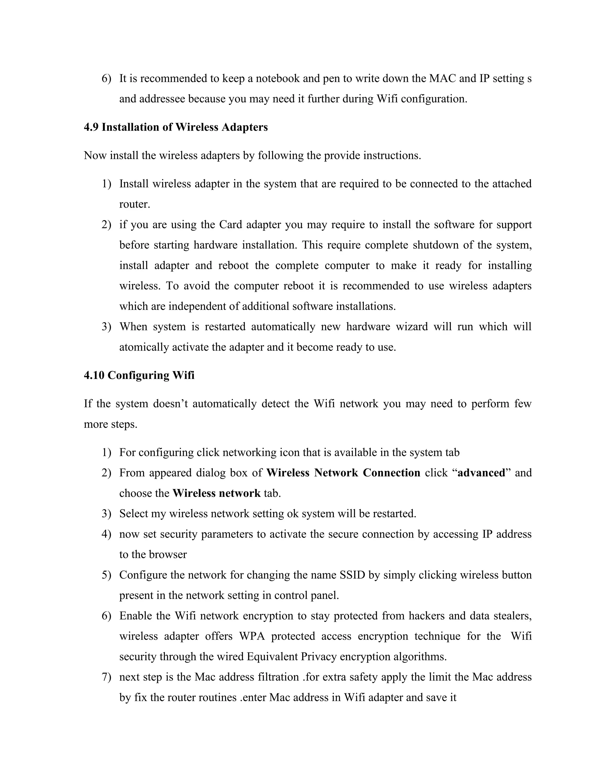 6) It is recommended to keep a notebook and pen to write down the MAC and IP setting s
and addressee because you may need it further during Wifi configuration.
4.9 Installation of Wireless Adapters
Now install the wireless adapters by following the provide instructions.
1) Install wireless adapter in the system that are required to be connected to the attached
router.
2) if you are using the Card adapter you may require to install the software for support
before starting hardware installation. This require complete shutdown of the system,
install adapter and reboot the complete computer to make it ready for installing
wireless. To avoid the computer reboot it is recommended to use wireless adapters
which are independent of additional software installations.
3) When system is restarted automatically new hardware wizard will run which will
atomically activate the adapter and it become ready to use.
4.10 Configuring Wifi
If the system doesn’t automatically detect the Wifi network you may need to perform few
more steps.
1) For configuring click networking icon that is available in the system tab
2) From appeared dialog box of Wireless Network Connection click “advanced” and
choose the Wireless network tab.
3) Select my wireless network setting ok system will be restarted.
4) now set security parameters to activate the secure connection by accessing IP address
to the browser
5) Configure the network for changing the name SSID by simply clicking wireless button
present in the network setting in control panel.
6) Enable the Wifi network encryption to stay protected from hackers and data stealers,
wireless adapter offers WPA protected access encryption technique for the Wifi
security through the wired Equivalent Privacy encryption algorithms.
7) next step is the Mac address filtration .for extra safety apply the limit the Mac address
by fix the router routines .enter Mac address in Wifi adapter and save it
 