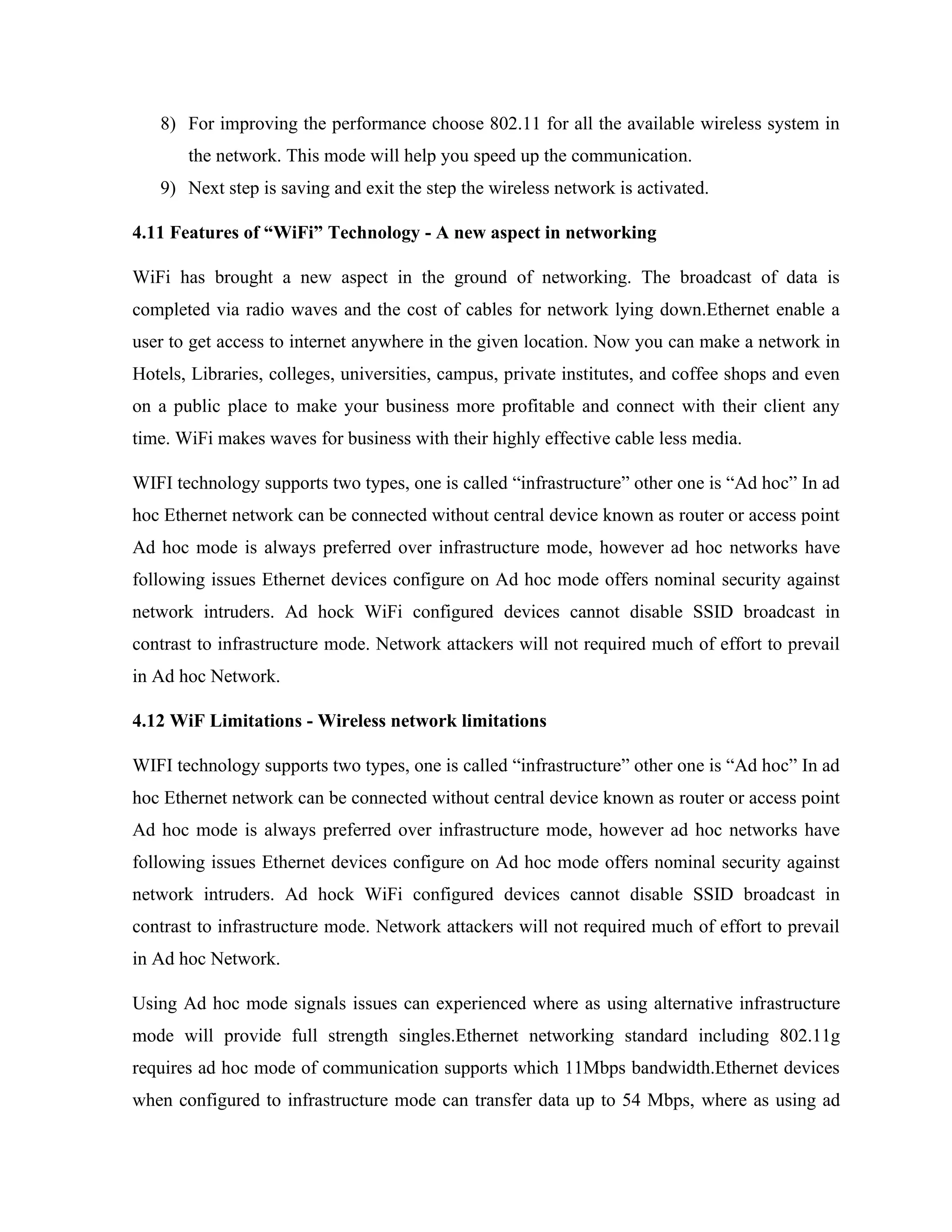 8) For improving the performance choose 802.11 for all the available wireless system in
the network. This mode will help you speed up the communication.
9) Next step is saving and exit the step the wireless network is activated.
4.11 Features of “WiFi” Technology - A new aspect in networking
WiFi has brought a new aspect in the ground of networking. The broadcast of data is
completed via radio waves and the cost of cables for network lying down.Ethernet enable a
user to get access to internet anywhere in the given location. Now you can make a network in
Hotels, Libraries, colleges, universities, campus, private institutes, and coffee shops and even
on a public place to make your business more profitable and connect with their client any
time. WiFi makes waves for business with their highly effective cable less media.
WIFI technology supports two types, one is called “infrastructure” other one is “Ad hoc” In ad
hoc Ethernet network can be connected without central device known as router or access point
Ad hoc mode is always preferred over infrastructure mode, however ad hoc networks have
following issues Ethernet devices configure on Ad hoc mode offers nominal security against
network intruders. Ad hock WiFi configured devices cannot disable SSID broadcast in
contrast to infrastructure mode. Network attackers will not required much of effort to prevail
in Ad hoc Network.
4.12 WiF Limitations - Wireless network limitations
WIFI technology supports two types, one is called “infrastructure” other one is “Ad hoc” In ad
hoc Ethernet network can be connected without central device known as router or access point
Ad hoc mode is always preferred over infrastructure mode, however ad hoc networks have
following issues Ethernet devices configure on Ad hoc mode offers nominal security against
network intruders. Ad hock WiFi configured devices cannot disable SSID broadcast in
contrast to infrastructure mode. Network attackers will not required much of effort to prevail
in Ad hoc Network.
Using Ad hoc mode signals issues can experienced where as using alternative infrastructure
mode will provide full strength singles.Ethernet networking standard including 802.11g
requires ad hoc mode of communication supports which 11Mbps bandwidth.Ethernet devices
when configured to infrastructure mode can transfer data up to 54 Mbps, where as using ad
 