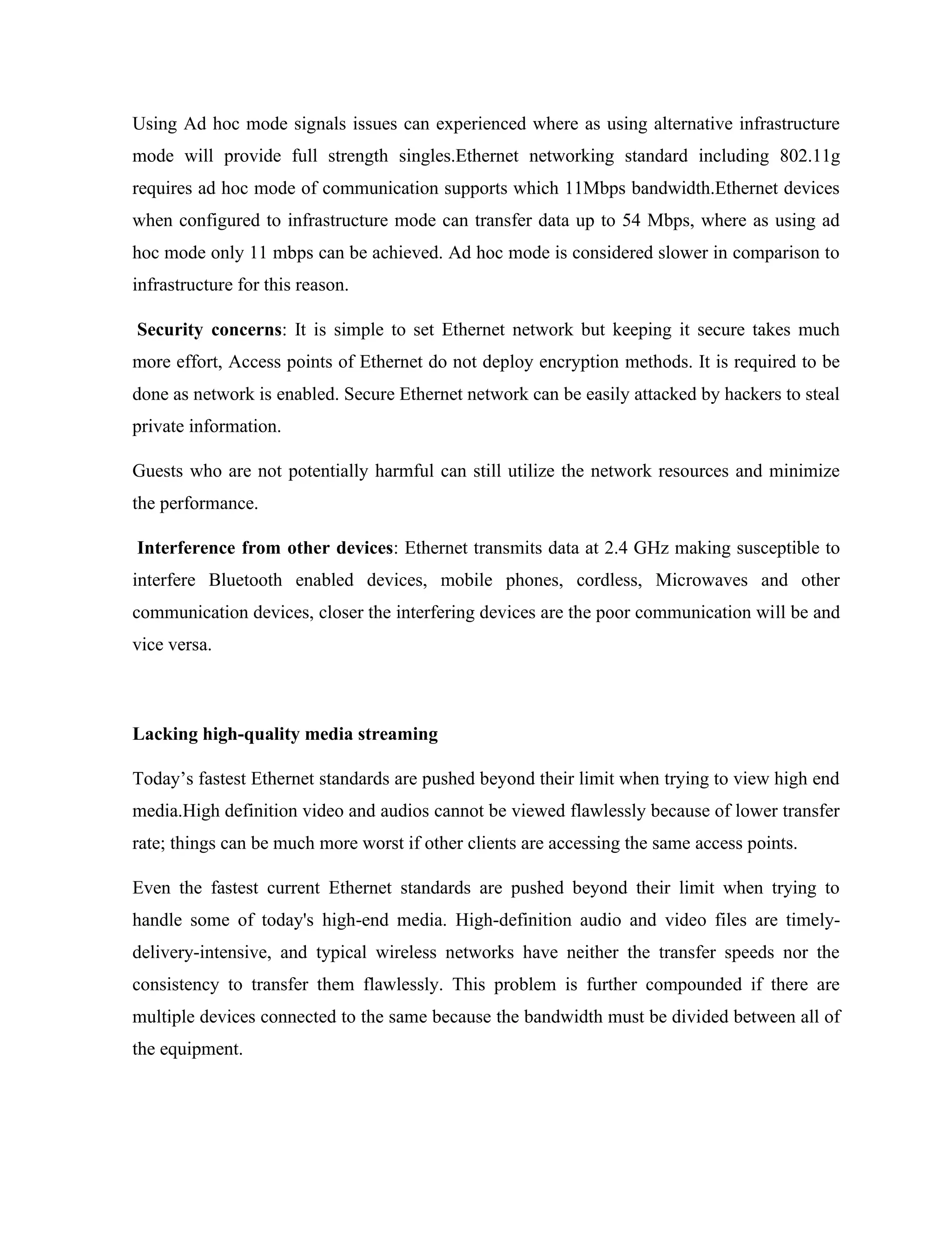 Using Ad hoc mode signals issues can experienced where as using alternative infrastructure
mode will provide full strength singles.Ethernet networking standard including 802.11g
requires ad hoc mode of communication supports which 11Mbps bandwidth.Ethernet devices
when configured to infrastructure mode can transfer data up to 54 Mbps, where as using ad
hoc mode only 11 mbps can be achieved. Ad hoc mode is considered slower in comparison to
infrastructure for this reason.
Security concerns: It is simple to set Ethernet network but keeping it secure takes much
more effort, Access points of Ethernet do not deploy encryption methods. It is required to be
done as network is enabled. Secure Ethernet network can be easily attacked by hackers to steal
private information.
Guests who are not potentially harmful can still utilize the network resources and minimize
the performance.
Interference from other devices: Ethernet transmits data at 2.4 GHz making susceptible to
interfere Bluetooth enabled devices, mobile phones, cordless, Microwaves and other
communication devices, closer the interfering devices are the poor communication will be and
vice versa.
Lacking high-quality media streaming
Today’s fastest Ethernet standards are pushed beyond their limit when trying to view high end
media.High definition video and audios cannot be viewed flawlessly because of lower transfer
rate; things can be much more worst if other clients are accessing the same access points.
Even the fastest current Ethernet standards are pushed beyond their limit when trying to
handle some of today's high-end media. High-definition audio and video files are timely-
delivery-intensive, and typical wireless networks have neither the transfer speeds nor the
consistency to transfer them flawlessly. This problem is further compounded if there are
multiple devices connected to the same because the bandwidth must be divided between all of
the equipment.
 