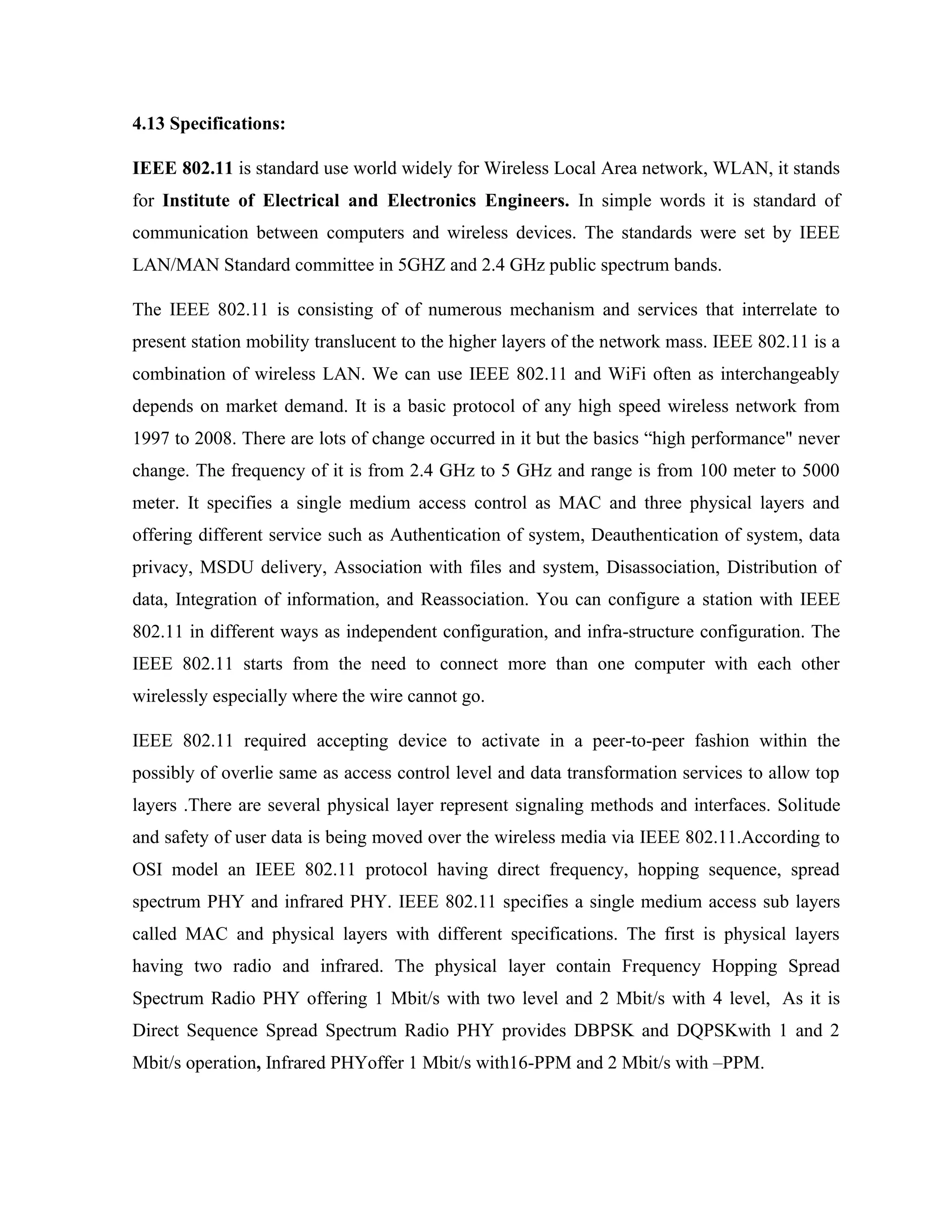 4.13 Specifications:
IEEE 802.11 is standard use world widely for Wireless Local Area network, WLAN, it stands
for Institute of Electrical and Electronics Engineers. In simple words it is standard of
communication between computers and wireless devices. The standards were set by IEEE
LAN/MAN Standard committee in 5GHZ and 2.4 GHz public spectrum bands.
The IEEE 802.11 is consisting of of numerous mechanism and services that interrelate to
present station mobility translucent to the higher layers of the network mass. IEEE 802.11 is a
combination of wireless LAN. We can use IEEE 802.11 and WiFi often as interchangeably
depends on market demand. It is a basic protocol of any high speed wireless network from
1997 to 2008. There are lots of change occurred in it but the basics “high performance" never
change. The frequency of it is from 2.4 GHz to 5 GHz and range is from 100 meter to 5000
meter. It specifies a single medium access control as MAC and three physical layers and
offering different service such as Authentication of system, Deauthentication of system, data
privacy, MSDU delivery, Association with files and system, Disassociation, Distribution of
data, Integration of information, and Reassociation. You can configure a station with IEEE
802.11 in different ways as independent configuration, and infra-structure configuration. The
IEEE 802.11 starts from the need to connect more than one computer with each other
wirelessly especially where the wire cannot go.
IEEE 802.11 required accepting device to activate in a peer-to-peer fashion within the
possibly of overlie same as access control level and data transformation services to allow top
layers .There are several physical layer represent signaling methods and interfaces. Solitude
and safety of user data is being moved over the wireless media via IEEE 802.11.According to
OSI model an IEEE 802.11 protocol having direct frequency, hopping sequence, spread
spectrum PHY and infrared PHY. IEEE 802.11 specifies a single medium access sub layers
called MAC and physical layers with different specifications. The first is physical layers
having two radio and infrared. The physical layer contain Frequency Hopping Spread
Spectrum Radio PHY offering 1 Mbit/s with two level and 2 Mbit/s with 4 level, As it is
Direct Sequence Spread Spectrum Radio PHY provides DBPSK and DQPSKwith 1 and 2
Mbit/s operation, Infrared PHYoffer 1 Mbit/s with16-PPM and 2 Mbit/s with –PPM.
 