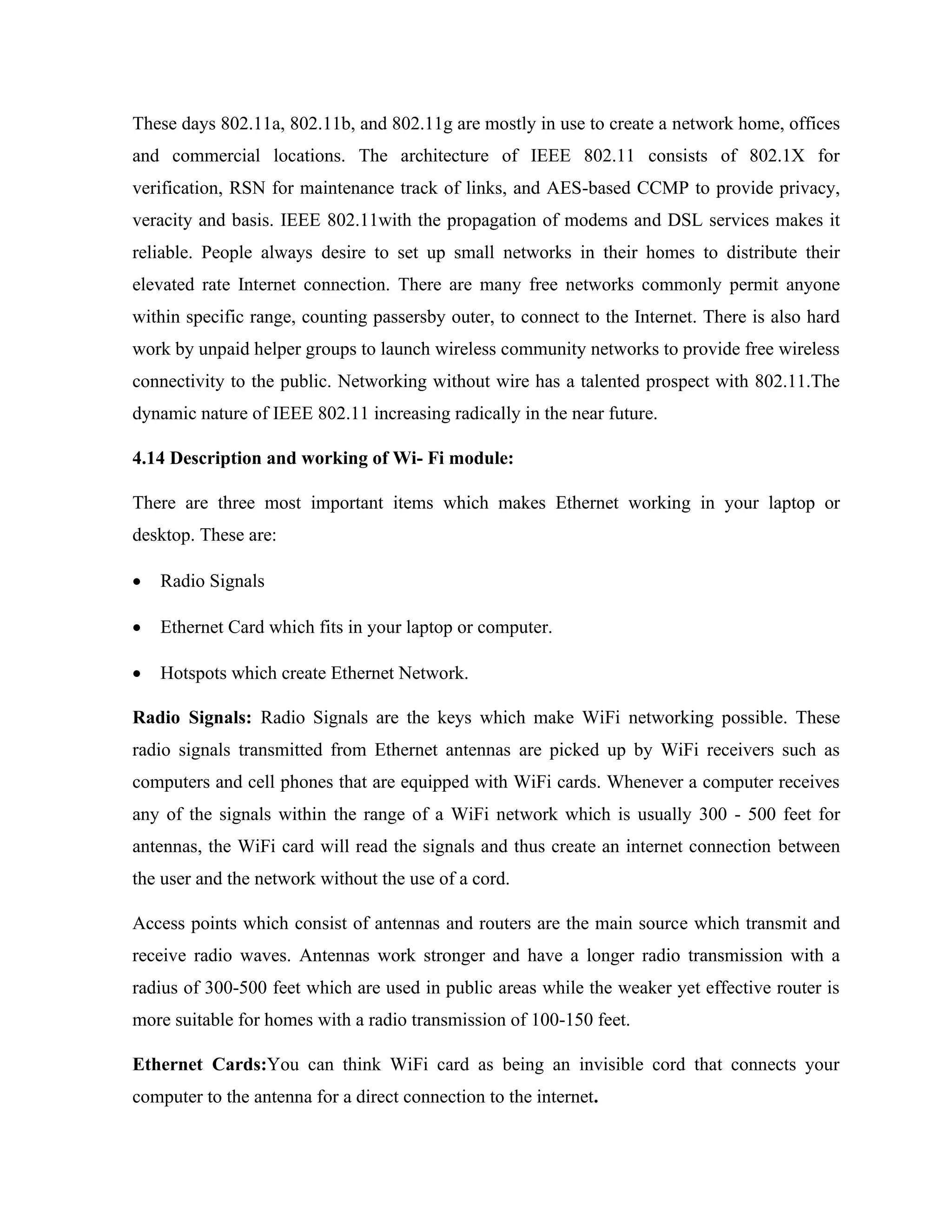 These days 802.11a, 802.11b, and 802.11g are mostly in use to create a network home, offices
and commercial locations. The architecture of IEEE 802.11 consists of 802.1X for
verification, RSN for maintenance track of links, and AES-based CCMP to provide privacy,
veracity and basis. IEEE 802.11with the propagation of modems and DSL services makes it
reliable. People always desire to set up small networks in their homes to distribute their
elevated rate Internet connection. There are many free networks commonly permit anyone
within specific range, counting passersby outer, to connect to the Internet. There is also hard
work by unpaid helper groups to launch wireless community networks to provide free wireless
connectivity to the public. Networking without wire has a talented prospect with 802.11.The
dynamic nature of IEEE 802.11 increasing radically in the near future.
4.14 Description and working of Wi- Fi module:
There are three most important items which makes Ethernet working in your laptop or
desktop. These are:
• Radio Signals
• Ethernet Card which fits in your laptop or computer.
• Hotspots which create Ethernet Network.
Radio Signals: Radio Signals are the keys which make WiFi networking possible. These
radio signals transmitted from Ethernet antennas are picked up by WiFi receivers such as
computers and cell phones that are equipped with WiFi cards. Whenever a computer receives
any of the signals within the range of a WiFi network which is usually 300 - 500 feet for
antennas, the WiFi card will read the signals and thus create an internet connection between
the user and the network without the use of a cord.
Access points which consist of antennas and routers are the main source which transmit and
receive radio waves. Antennas work stronger and have a longer radio transmission with a
radius of 300-500 feet which are used in public areas while the weaker yet effective router is
more suitable for homes with a radio transmission of 100-150 feet.
Ethernet Cards:You can think WiFi card as being an invisible cord that connects your
computer to the antenna for a direct connection to the internet.
 