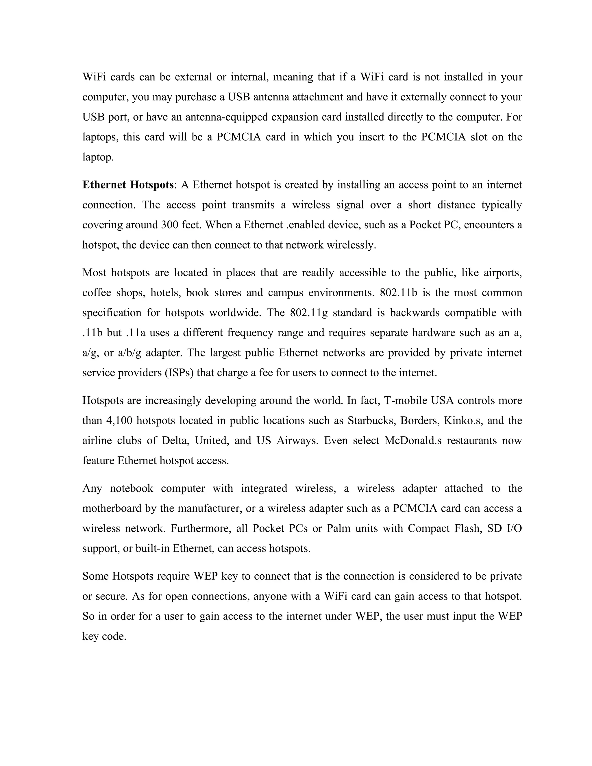 WiFi cards can be external or internal, meaning that if a WiFi card is not installed in your
computer, you may purchase a USB antenna attachment and have it externally connect to your
USB port, or have an antenna-equipped expansion card installed directly to the computer. For
laptops, this card will be a PCMCIA card in which you insert to the PCMCIA slot on the
laptop.
Ethernet Hotspots: A Ethernet hotspot is created by installing an access point to an internet
connection. The access point transmits a wireless signal over a short distance typically
covering around 300 feet. When a Ethernet .enabled device, such as a Pocket PC, encounters a
hotspot, the device can then connect to that network wirelessly.
Most hotspots are located in places that are readily accessible to the public, like airports,
coffee shops, hotels, book stores and campus environments. 802.11b is the most common
specification for hotspots worldwide. The 802.11g standard is backwards compatible with
.11b but .11a uses a different frequency range and requires separate hardware such as an a,
a/g, or a/b/g adapter. The largest public Ethernet networks are provided by private internet
service providers (ISPs) that charge a fee for users to connect to the internet.
Hotspots are increasingly developing around the world. In fact, T-mobile USA controls more
than 4,100 hotspots located in public locations such as Starbucks, Borders, Kinko.s, and the
airline clubs of Delta, United, and US Airways. Even select McDonald.s restaurants now
feature Ethernet hotspot access.
Any notebook computer with integrated wireless, a wireless adapter attached to the
motherboard by the manufacturer, or a wireless adapter such as a PCMCIA card can access a
wireless network. Furthermore, all Pocket PCs or Palm units with Compact Flash, SD I/O
support, or built-in Ethernet, can access hotspots.
Some Hotspots require WEP key to connect that is the connection is considered to be private
or secure. As for open connections, anyone with a WiFi card can gain access to that hotspot.
So in order for a user to gain access to the internet under WEP, the user must input the WEP
key code.
 