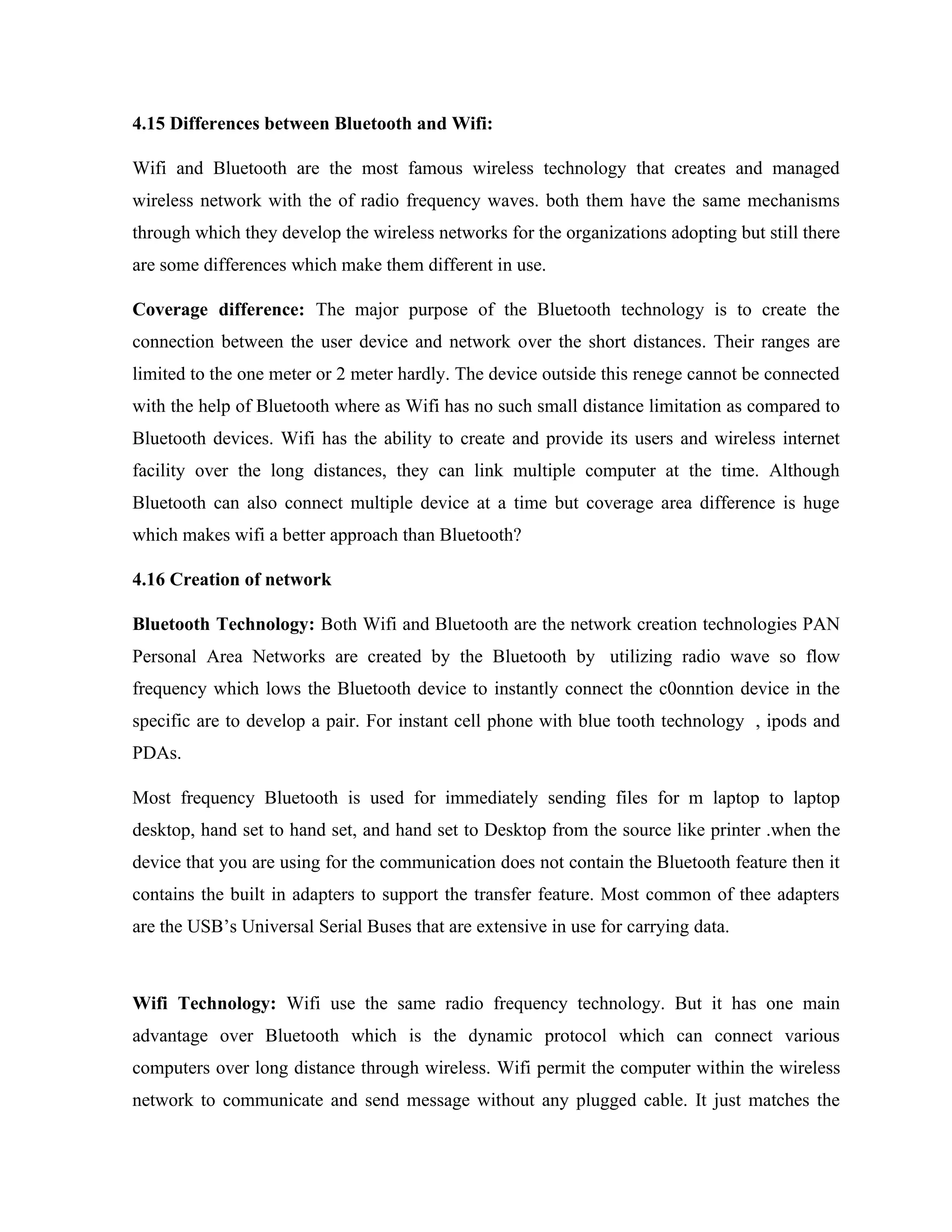 4.15 Differences between Bluetooth and Wifi:
Wifi and Bluetooth are the most famous wireless technology that creates and managed
wireless network with the of radio frequency waves. both them have the same mechanisms
through which they develop the wireless networks for the organizations adopting but still there
are some differences which make them different in use.
Coverage difference: The major purpose of the Bluetooth technology is to create the
connection between the user device and network over the short distances. Their ranges are
limited to the one meter or 2 meter hardly. The device outside this renege cannot be connected
with the help of Bluetooth where as Wifi has no such small distance limitation as compared to
Bluetooth devices. Wifi has the ability to create and provide its users and wireless internet
facility over the long distances, they can link multiple computer at the time. Although
Bluetooth can also connect multiple device at a time but coverage area difference is huge
which makes wifi a better approach than Bluetooth?
4.16 Creation of network
Bluetooth Technology: Both Wifi and Bluetooth are the network creation technologies PAN
Personal Area Networks are created by the Bluetooth by utilizing radio wave so flow
frequency which lows the Bluetooth device to instantly connect the c0onntion device in the
specific are to develop a pair. For instant cell phone with blue tooth technology , ipods and
PDAs.
Most frequency Bluetooth is used for immediately sending files for m laptop to laptop
desktop, hand set to hand set, and hand set to Desktop from the source like printer .when the
device that you are using for the communication does not contain the Bluetooth feature then it
contains the built in adapters to support the transfer feature. Most common of thee adapters
are the USB’s Universal Serial Buses that are extensive in use for carrying data.
Wifi Technology: Wifi use the same radio frequency technology. But it has one main
advantage over Bluetooth which is the dynamic protocol which can connect various
computers over long distance through wireless. Wifi permit the computer within the wireless
network to communicate and send message without any plugged cable. It just matches the
 