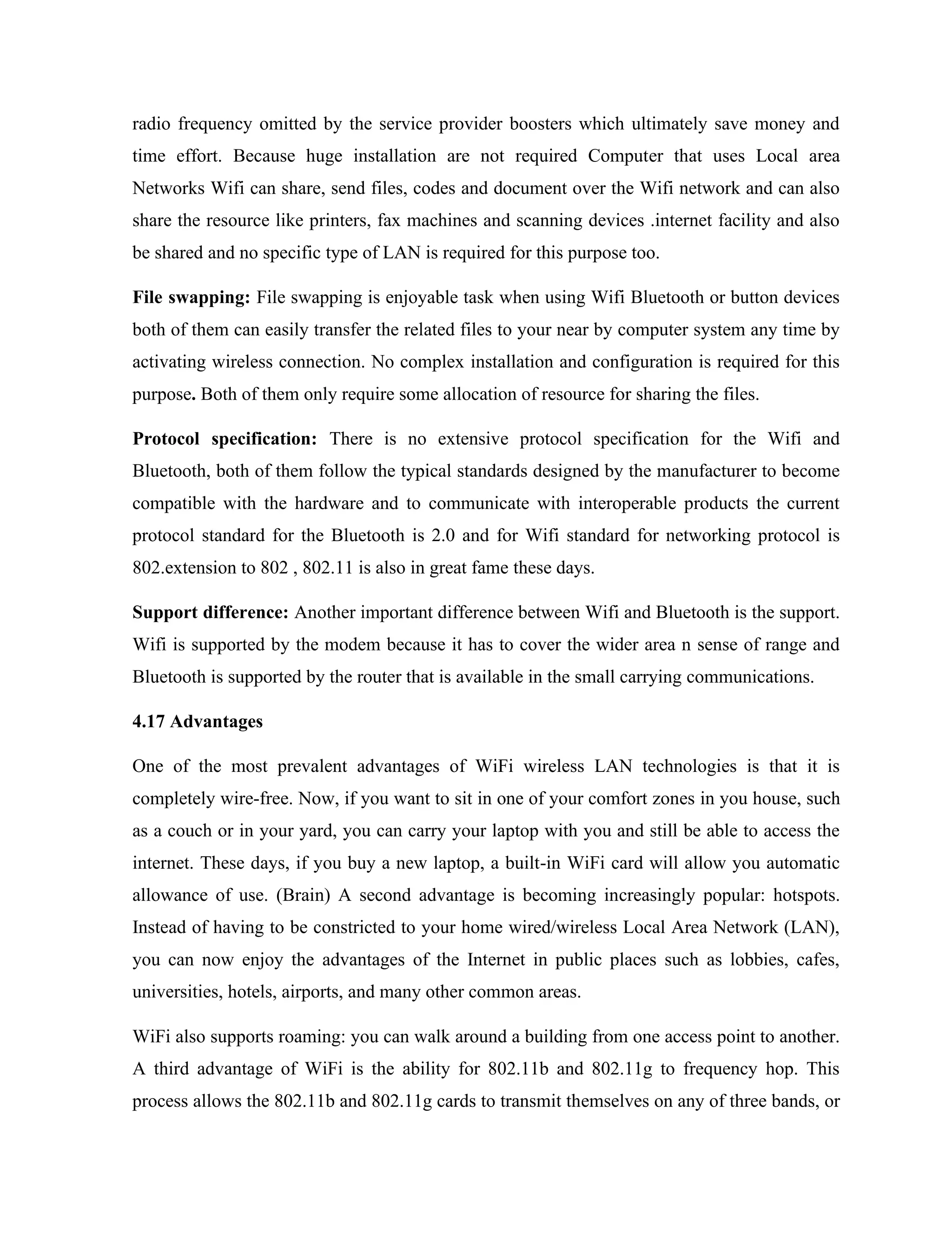 radio frequency omitted by the service provider boosters which ultimately save money and
time effort. Because huge installation are not required Computer that uses Local area
Networks Wifi can share, send files, codes and document over the Wifi network and can also
share the resource like printers, fax machines and scanning devices .internet facility and also
be shared and no specific type of LAN is required for this purpose too.
File swapping: File swapping is enjoyable task when using Wifi Bluetooth or button devices
both of them can easily transfer the related files to your near by computer system any time by
activating wireless connection. No complex installation and configuration is required for this
purpose. Both of them only require some allocation of resource for sharing the files.
Protocol specification: There is no extensive protocol specification for the Wifi and
Bluetooth, both of them follow the typical standards designed by the manufacturer to become
compatible with the hardware and to communicate with interoperable products the current
protocol standard for the Bluetooth is 2.0 and for Wifi standard for networking protocol is
802.extension to 802 , 802.11 is also in great fame these days.
Support difference: Another important difference between Wifi and Bluetooth is the support.
Wifi is supported by the modem because it has to cover the wider area n sense of range and
Bluetooth is supported by the router that is available in the small carrying communications.
4.17 Advantages
One of the most prevalent advantages of WiFi wireless LAN technologies is that it is
completely wire-free. Now, if you want to sit in one of your comfort zones in you house, such
as a couch or in your yard, you can carry your laptop with you and still be able to access the
internet. These days, if you buy a new laptop, a built-in WiFi card will allow you automatic
allowance of use. (Brain) A second advantage is becoming increasingly popular: hotspots.
Instead of having to be constricted to your home wired/wireless Local Area Network (LAN),
you can now enjoy the advantages of the Internet in public places such as lobbies, cafes,
universities, hotels, airports, and many other common areas.
WiFi also supports roaming: you can walk around a building from one access point to another.
A third advantage of WiFi is the ability for 802.11b and 802.11g to frequency hop. This
process allows the 802.11b and 802.11g cards to transmit themselves on any of three bands, or
 