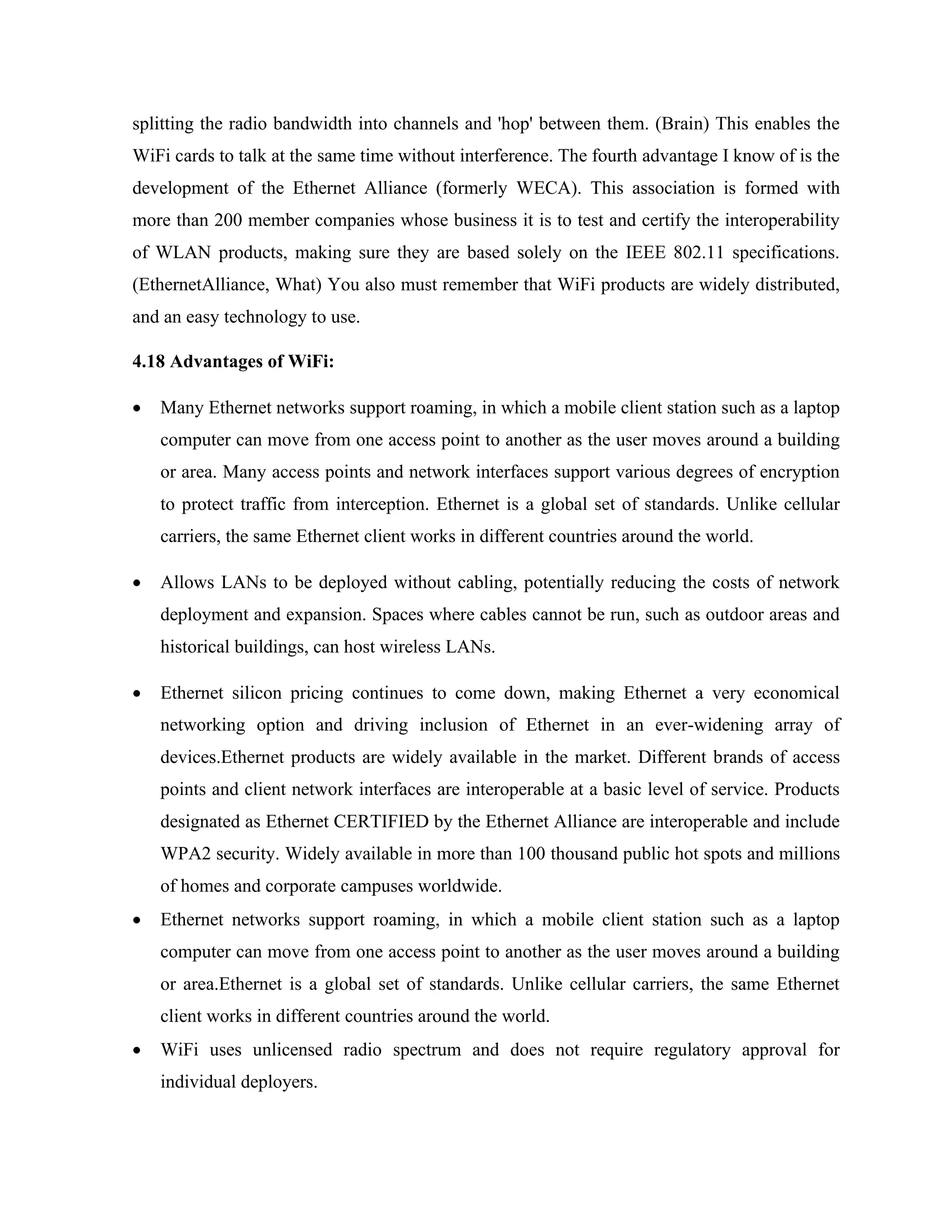 splitting the radio bandwidth into channels and 'hop' between them. (Brain) This enables the
WiFi cards to talk at the same time without interference. The fourth advantage I know of is the
development of the Ethernet Alliance (formerly WECA). This association is formed with
more than 200 member companies whose business it is to test and certify the interoperability
of WLAN products, making sure they are based solely on the IEEE 802.11 specifications.
(EthernetAlliance, What) You also must remember that WiFi products are widely distributed,
and an easy technology to use.
4.18 Advantages of WiFi:
• Many Ethernet networks support roaming, in which a mobile client station such as a laptop
computer can move from one access point to another as the user moves around a building
or area. Many access points and network interfaces support various degrees of encryption
to protect traffic from interception. Ethernet is a global set of standards. Unlike cellular
carriers, the same Ethernet client works in different countries around the world.
• Allows LANs to be deployed without cabling, potentially reducing the costs of network
deployment and expansion. Spaces where cables cannot be run, such as outdoor areas and
historical buildings, can host wireless LANs.
• Ethernet silicon pricing continues to come down, making Ethernet a very economical
networking option and driving inclusion of Ethernet in an ever-widening array of
devices.Ethernet products are widely available in the market. Different brands of access
points and client network interfaces are interoperable at a basic level of service. Products
designated as Ethernet CERTIFIED by the Ethernet Alliance are interoperable and include
WPA2 security. Widely available in more than 100 thousand public hot spots and millions
of homes and corporate campuses worldwide.
• Ethernet networks support roaming, in which a mobile client station such as a laptop
computer can move from one access point to another as the user moves around a building
or area.Ethernet is a global set of standards. Unlike cellular carriers, the same Ethernet
client works in different countries around the world.
• WiFi uses unlicensed radio spectrum and does not require regulatory approval for
individual deployers.
 