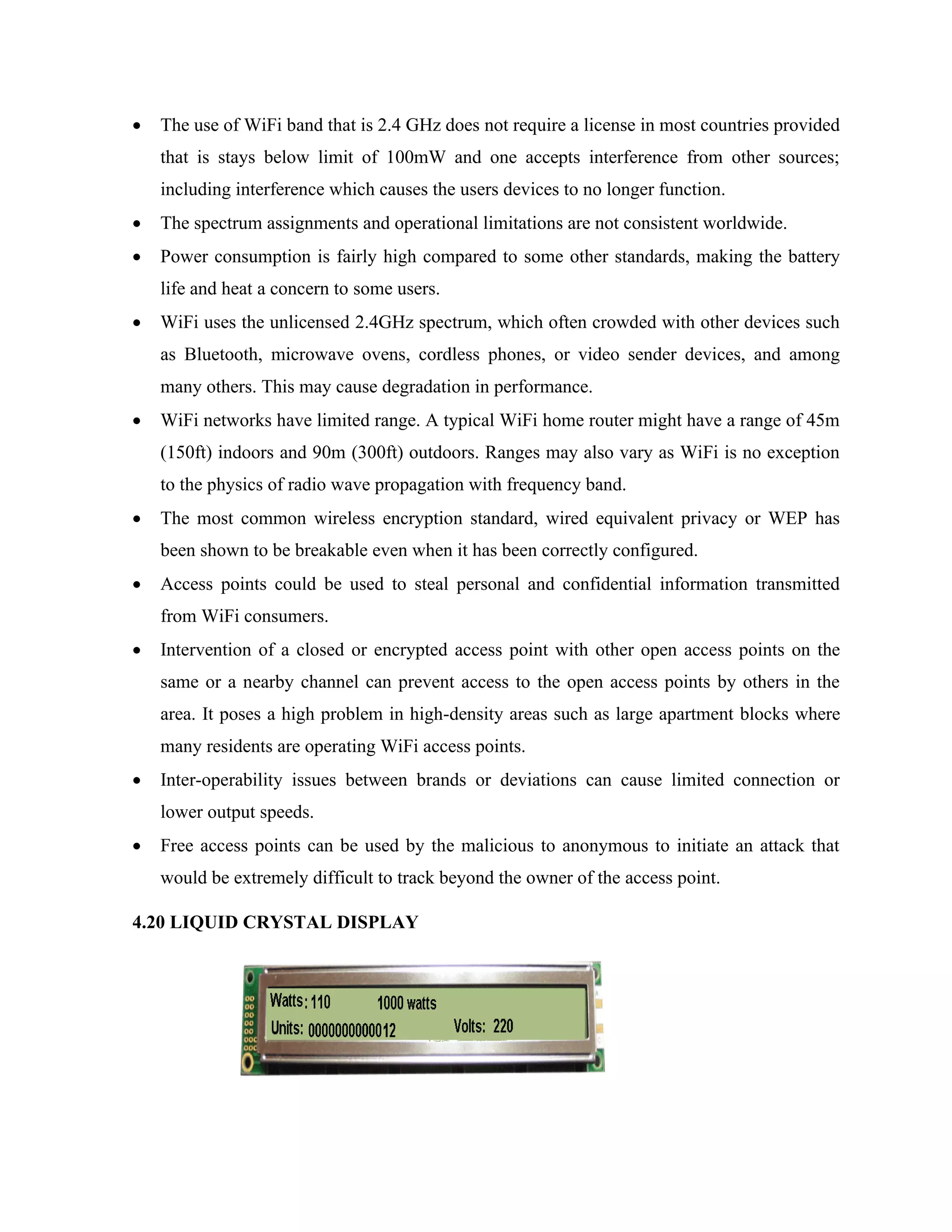 • The use of WiFi band that is 2.4 GHz does not require a license in most countries provided
that is stays below limit of 100mW and one accepts interference from other sources;
including interference which causes the users devices to no longer function.
• The spectrum assignments and operational limitations are not consistent worldwide.
• Power consumption is fairly high compared to some other standards, making the battery
life and heat a concern to some users.
• WiFi uses the unlicensed 2.4GHz spectrum, which often crowded with other devices such
as Bluetooth, microwave ovens, cordless phones, or video sender devices, and among
many others. This may cause degradation in performance.
• WiFi networks have limited range. A typical WiFi home router might have a range of 45m
(150ft) indoors and 90m (300ft) outdoors. Ranges may also vary as WiFi is no exception
to the physics of radio wave propagation with frequency band.
• The most common wireless encryption standard, wired equivalent privacy or WEP has
been shown to be breakable even when it has been correctly configured.
• Access points could be used to steal personal and confidential information transmitted
from WiFi consumers.
• Intervention of a closed or encrypted access point with other open access points on the
same or a nearby channel can prevent access to the open access points by others in the
area. It poses a high problem in high-density areas such as large apartment blocks where
many residents are operating WiFi access points.
• Inter-operability issues between brands or deviations can cause limited connection or
lower output speeds.
• Free access points can be used by the malicious to anonymous to initiate an attack that
would be extremely difficult to track beyond the owner of the access point.
4.20 LIQUID CRYSTAL DISPLAY
 