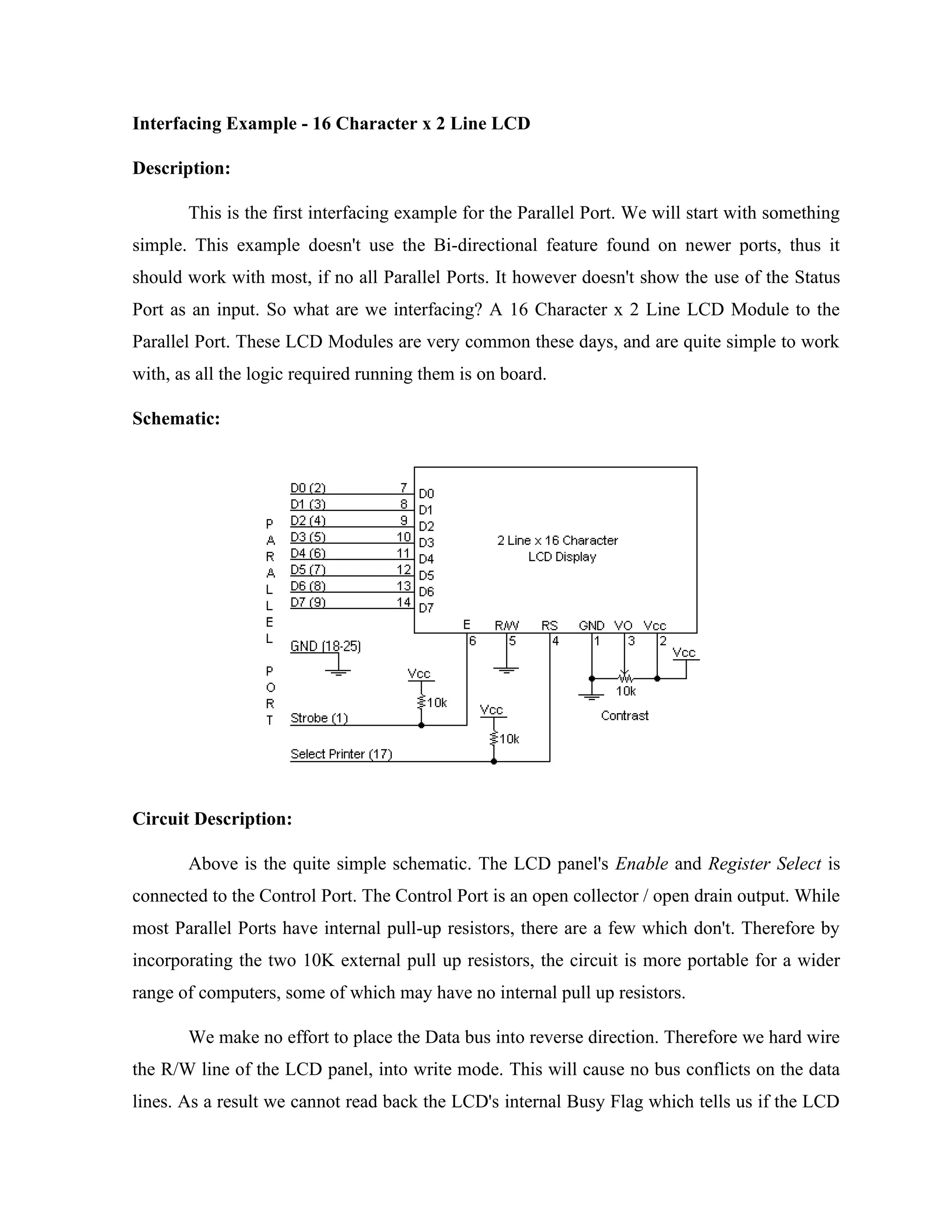 Interfacing Example - 16 Character x 2 Line LCD
Description:
This is the first interfacing example for the Parallel Port. We will start with something
simple. This example doesn't use the Bi-directional feature found on newer ports, thus it
should work with most, if no all Parallel Ports. It however doesn't show the use of the Status
Port as an input. So what are we interfacing? A 16 Character x 2 Line LCD Module to the
Parallel Port. These LCD Modules are very common these days, and are quite simple to work
with, as all the logic required running them is on board.
Schematic:
Circuit Description:
Above is the quite simple schematic. The LCD panel's Enable and Register Select is
connected to the Control Port. The Control Port is an open collector / open drain output. While
most Parallel Ports have internal pull-up resistors, there are a few which don't. Therefore by
incorporating the two 10K external pull up resistors, the circuit is more portable for a wider
range of computers, some of which may have no internal pull up resistors.
We make no effort to place the Data bus into reverse direction. Therefore we hard wire
the R/W line of the LCD panel, into write mode. This will cause no bus conflicts on the data
lines. As a result we cannot read back the LCD's internal Busy Flag which tells us if the LCD
 
