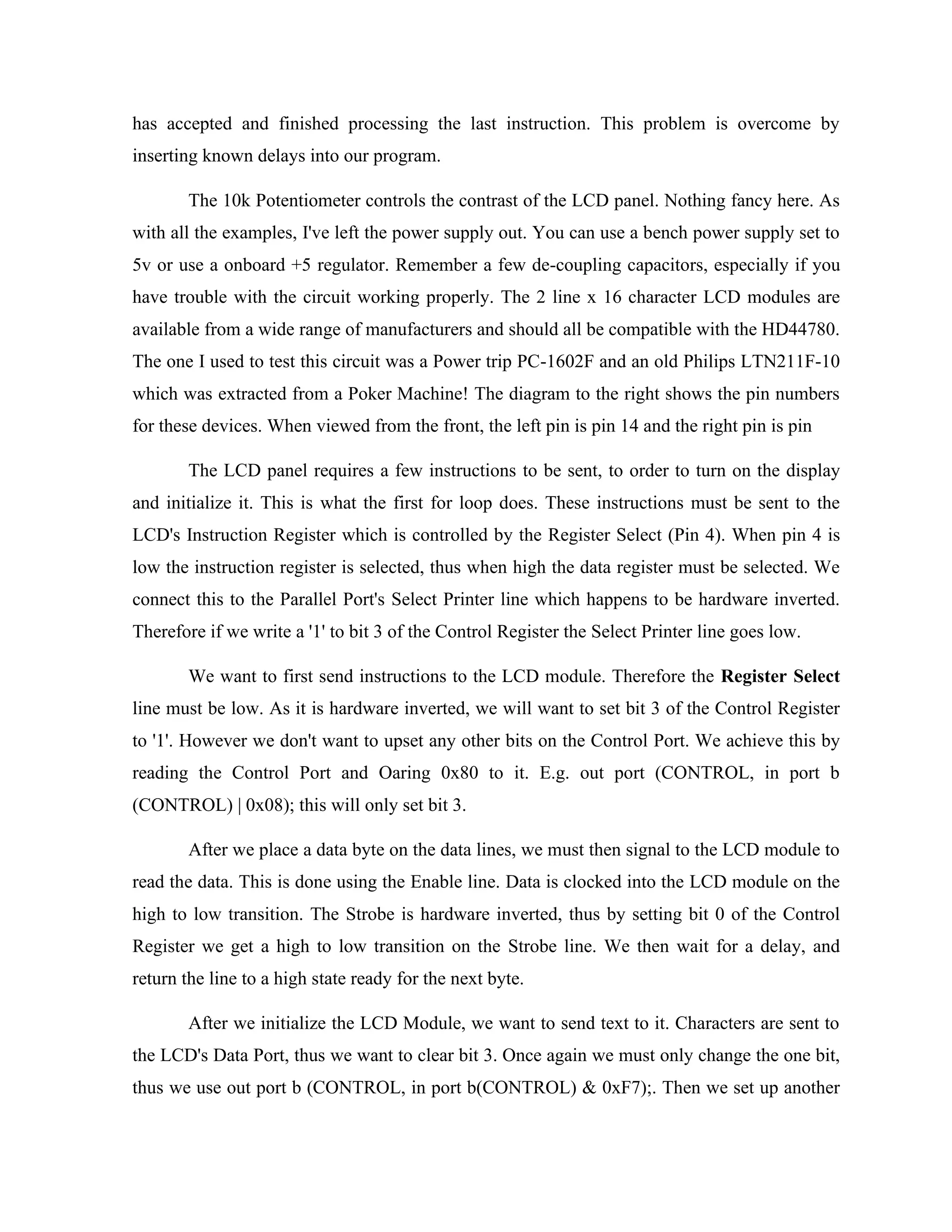 has accepted and finished processing the last instruction. This problem is overcome by
inserting known delays into our program.
The 10k Potentiometer controls the contrast of the LCD panel. Nothing fancy here. As
with all the examples, I've left the power supply out. You can use a bench power supply set to
5v or use a onboard +5 regulator. Remember a few de-coupling capacitors, especially if you
have trouble with the circuit working properly. The 2 line x 16 character LCD modules are
available from a wide range of manufacturers and should all be compatible with the HD44780.
The one I used to test this circuit was a Power trip PC-1602F and an old Philips LTN211F-10
which was extracted from a Poker Machine! The diagram to the right shows the pin numbers
for these devices. When viewed from the front, the left pin is pin 14 and the right pin is pin
The LCD panel requires a few instructions to be sent, to order to turn on the display
and initialize it. This is what the first for loop does. These instructions must be sent to the
LCD's Instruction Register which is controlled by the Register Select (Pin 4). When pin 4 is
low the instruction register is selected, thus when high the data register must be selected. We
connect this to the Parallel Port's Select Printer line which happens to be hardware inverted.
Therefore if we write a '1' to bit 3 of the Control Register the Select Printer line goes low.
We want to first send instructions to the LCD module. Therefore the Register Select
line must be low. As it is hardware inverted, we will want to set bit 3 of the Control Register
to '1'. However we don't want to upset any other bits on the Control Port. We achieve this by
reading the Control Port and Oaring 0x80 to it. E.g. out port (CONTROL, in port b
(CONTROL) | 0x08); this will only set bit 3.
After we place a data byte on the data lines, we must then signal to the LCD module to
read the data. This is done using the Enable line. Data is clocked into the LCD module on the
high to low transition. The Strobe is hardware inverted, thus by setting bit 0 of the Control
Register we get a high to low transition on the Strobe line. We then wait for a delay, and
return the line to a high state ready for the next byte.
After we initialize the LCD Module, we want to send text to it. Characters are sent to
the LCD's Data Port, thus we want to clear bit 3. Once again we must only change the one bit,
thus we use out port b (CONTROL, in port b(CONTROL) & 0xF7);. Then we set up another
 
