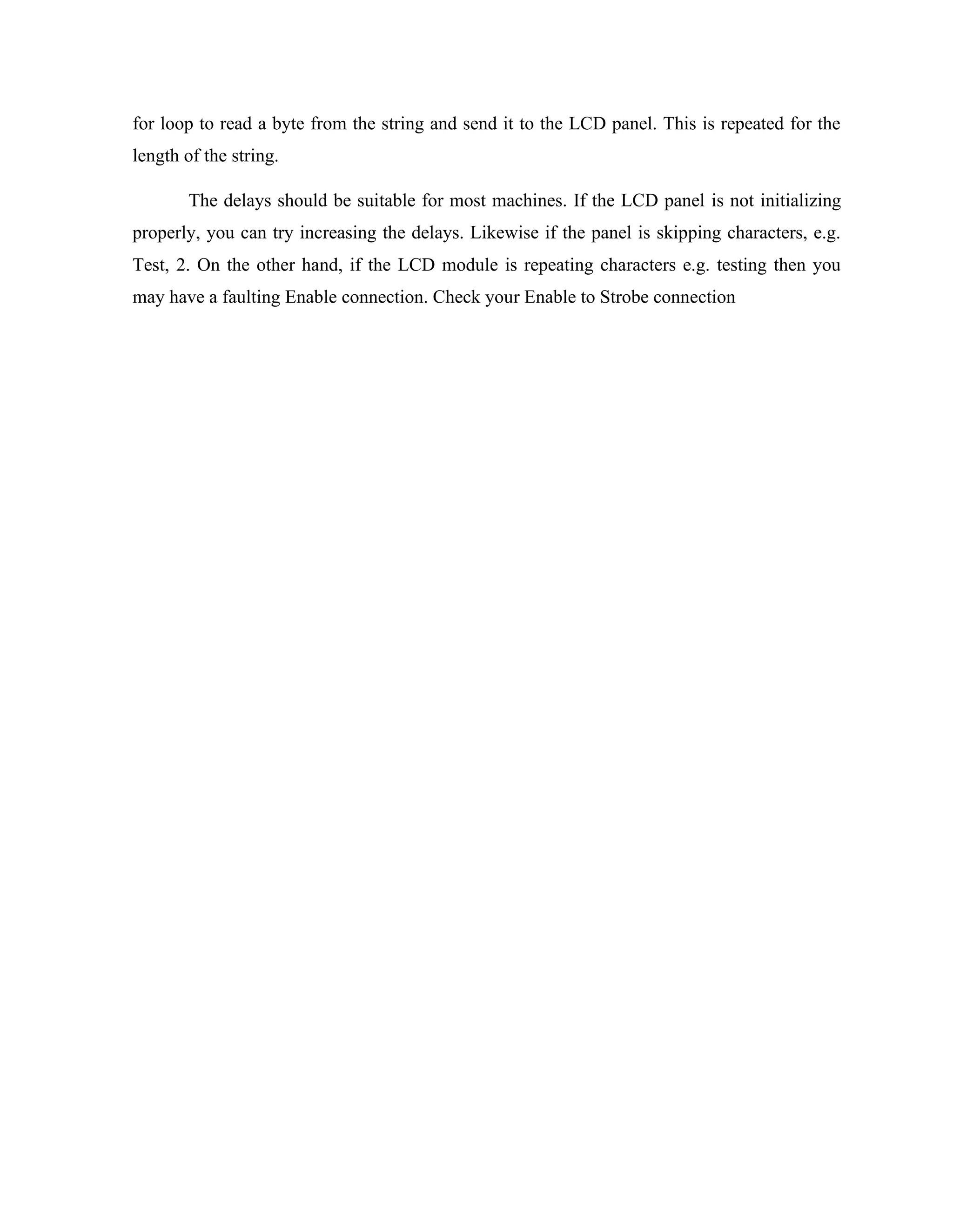 for loop to read a byte from the string and send it to the LCD panel. This is repeated for the
length of the string.
The delays should be suitable for most machines. If the LCD panel is not initializing
properly, you can try increasing the delays. Likewise if the panel is skipping characters, e.g.
Test, 2. On the other hand, if the LCD module is repeating characters e.g. testing then you
may have a faulting Enable connection. Check your Enable to Strobe connection
 