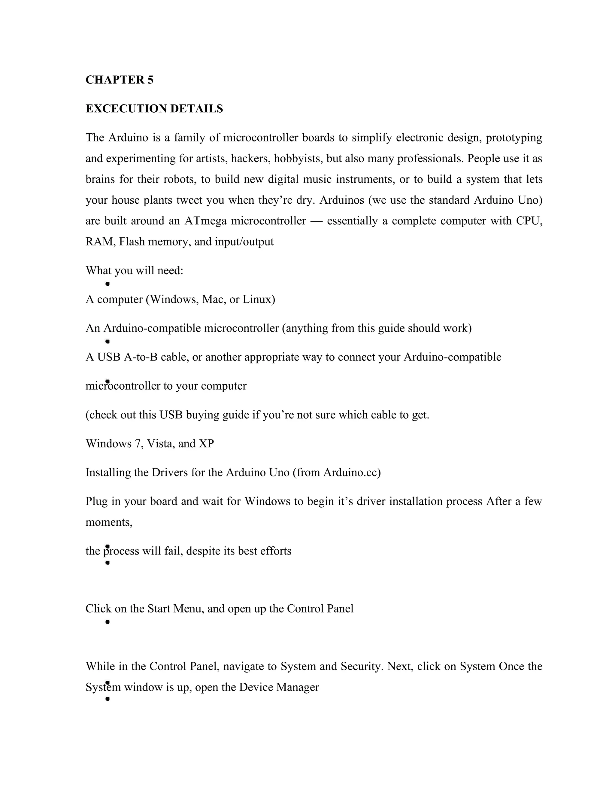 CHAPTER 5
EXCECUTION DETAILS
The Arduino is a family of microcontroller boards to simplify electronic design, prototyping
and experimenting for artists, hackers, hobbyists, but also many professionals. People use it as
brains for their robots, to build new digital music instruments, or to build a system that lets
your house plants tweet you when they’re dry. Arduinos (we use the standard Arduino Uno)
are built around an ATmega microcontroller — essentially a complete computer with CPU,
RAM, Flash memory, and input/output
What you will need:
A computer (Windows, Mac, or Linux)
An Arduino-compatible microcontroller (anything from this guide should work)
A USB A-to-B cable, or another appropriate way to connect your Arduino-compatible
microcontroller to your computer
(check out this USB buying guide if you’re not sure which cable to get.
Windows 7, Vista, and XP
Installing the Drivers for the Arduino Uno (from Arduino.cc)
Plug in your board and wait for Windows to begin it’s driver installation process After a few
moments,
the process will fail, despite its best efforts
Click on the Start Menu, and open up the Control Panel
While in the Control Panel, navigate to System and Security. Next, click on System Once the
System window is up, open the Device Manager
 