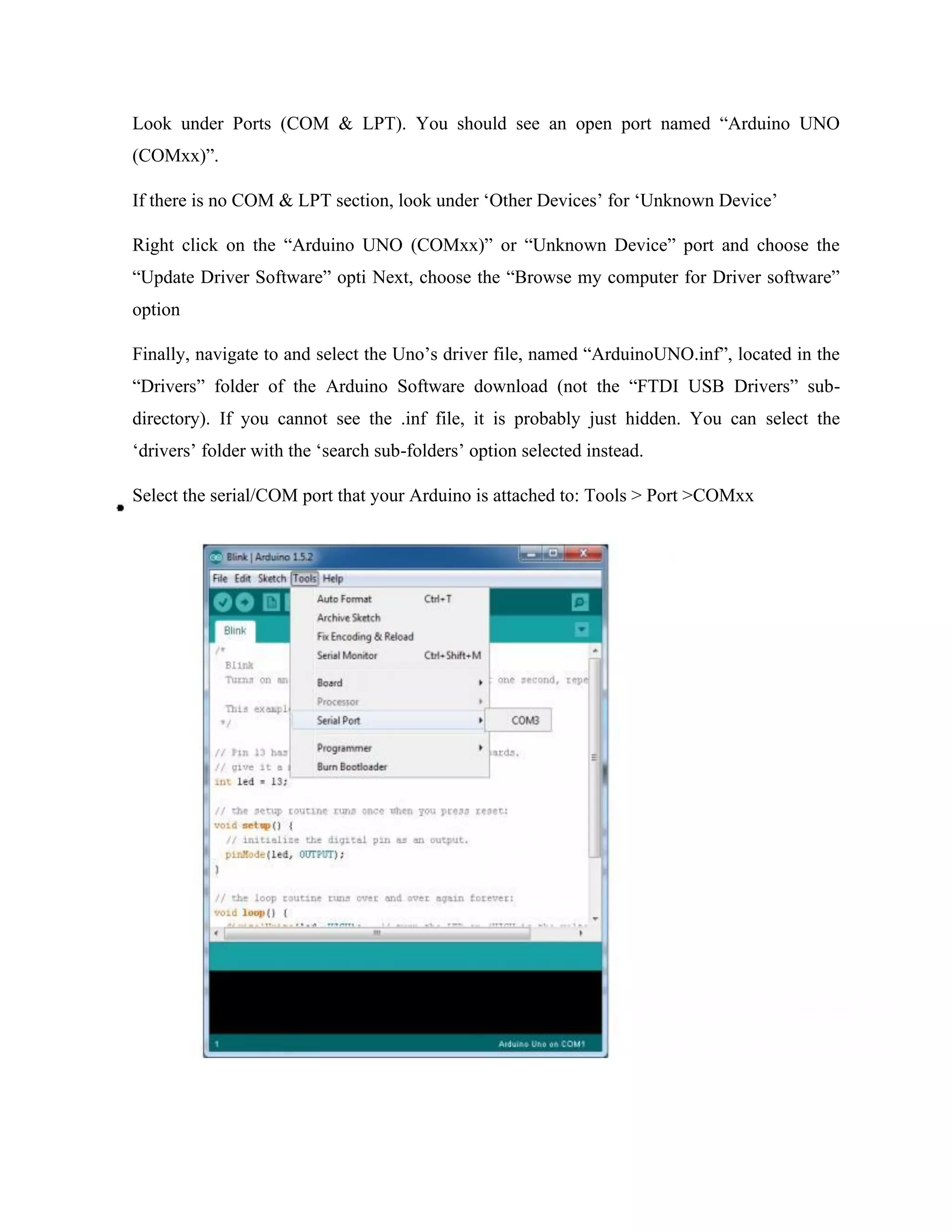 Look under Ports (COM & LPT). You should see an open port named “Arduino UNO
(COMxx)”.
If there is no COM & LPT section, look under ‘Other Devices’ for ‘Unknown Device’
Right click on the “Arduino UNO (COMxx)” or “Unknown Device” port and choose the
“Update Driver Software” opti Next, choose the “Browse my computer for Driver software”
option
Finally, navigate to and select the Uno’s driver file, named “ArduinoUNO.inf”, located in the
“Drivers” folder of the Arduino Software download (not the “FTDI USB Drivers” sub-
directory). If you cannot see the .inf file, it is probably just hidden. You can select the
‘drivers’ folder with the ‘search sub-folders’ option selected instead.
Select the serial/COM port that your Arduino is attached to: Tools > Port >COMxx
 