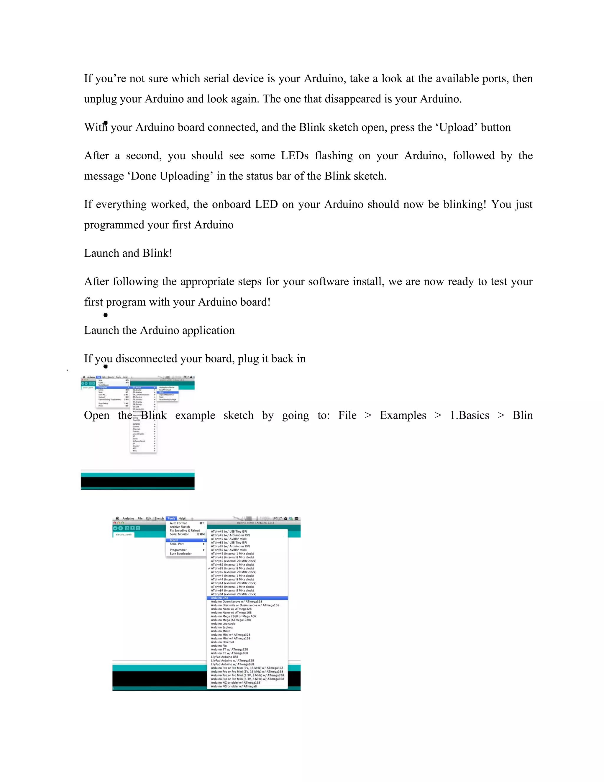 If you’re not sure which serial device is your Arduino, take a look at the available ports, then
unplug your Arduino and look again. The one that disappeared is your Arduino.
With your Arduino board connected, and the Blink sketch open, press the ‘Upload’ button
After a second, you should see some LEDs flashing on your Arduino, followed by the
message ‘Done Uploading’ in the status bar of the Blink sketch.
If everything worked, the onboard LED on your Arduino should now be blinking! You just
programmed your first Arduino
Launch and Blink!
After following the appropriate steps for your software install, we are now ready to test your
first program with your Arduino board!
Launch the Arduino application
If you disconnected your board, plug it back in
Open the Blink example sketch by going to: File > Examples > 1.Basics > Blin
 