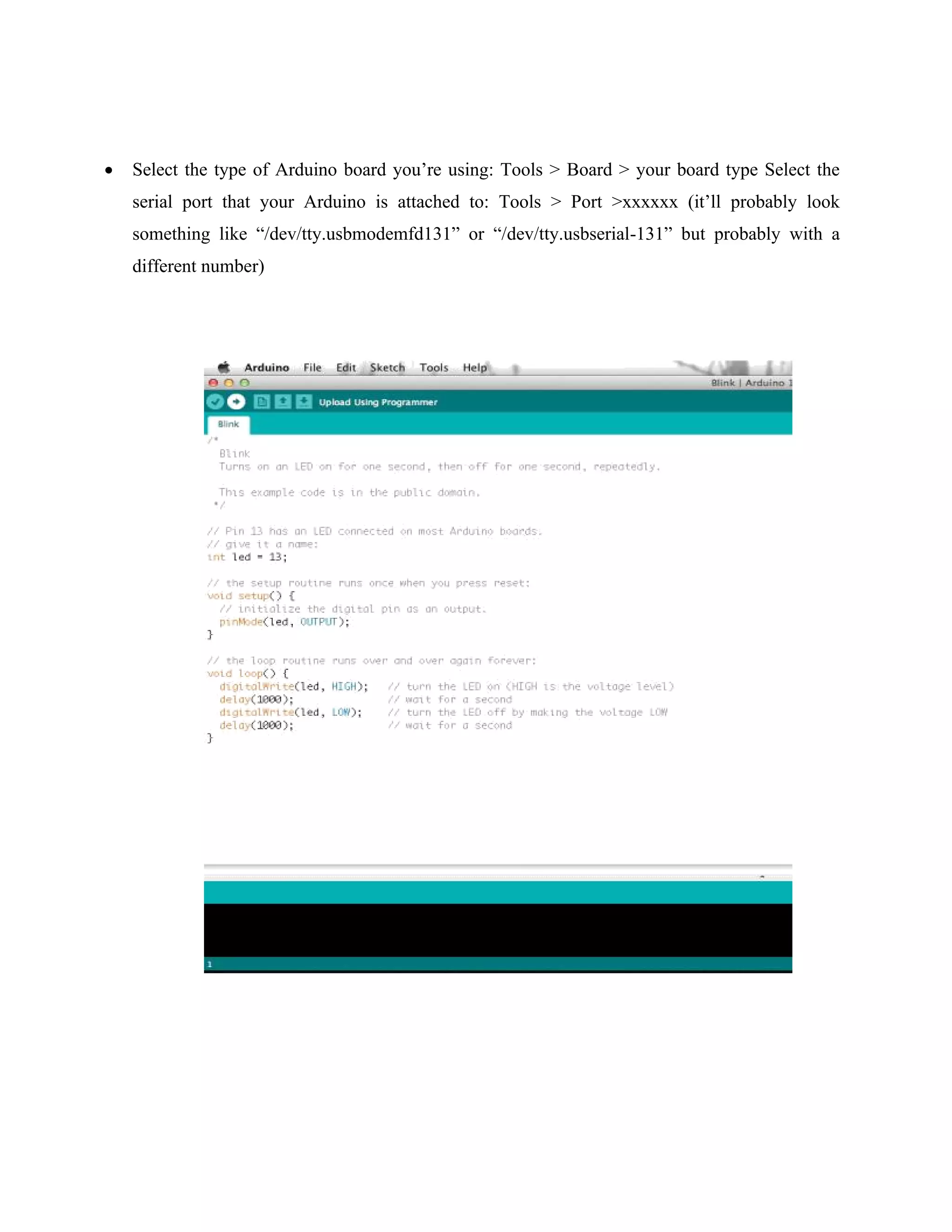 • Select the type of Arduino board you’re using: Tools > Board > your board type Select the
serial port that your Arduino is attached to: Tools > Port >xxxxxx (it’ll probably look
something like “/dev/tty.usbmodemfd131” or “/dev/tty.usbserial-131” but probably with a
different number)
 