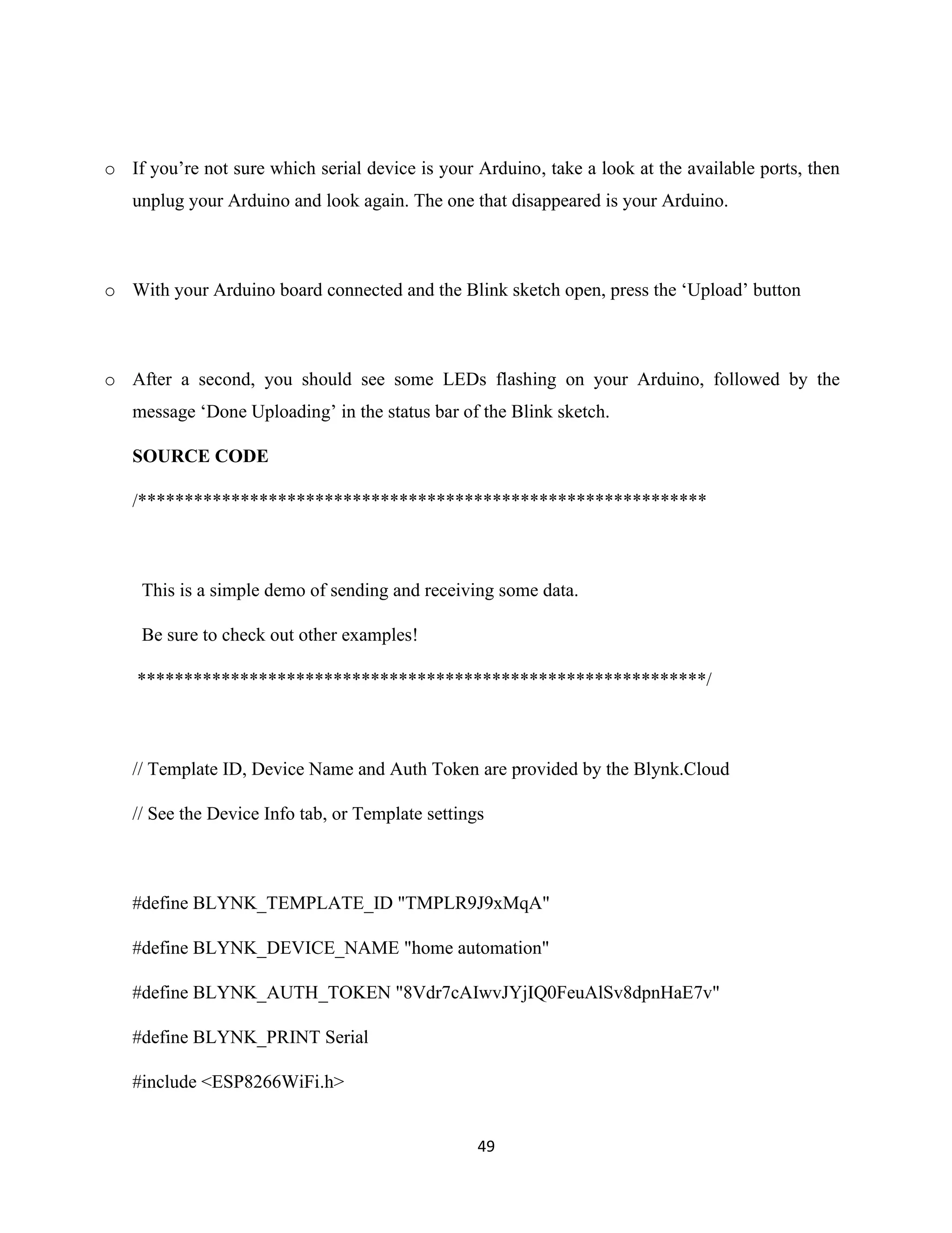 49
o If you’re not sure which serial device is your Arduino, take a look at the available ports, then
unplug your Arduino and look again. The one that disappeared is your Arduino.
o With your Arduino board connected and the Blink sketch open, press the ‘Upload’ button
o After a second, you should see some LEDs flashing on your Arduino, followed by the
message ‘Done Uploading’ in the status bar of the Blink sketch.
SOURCE CODE
/*************************************************************
This is a simple demo of sending and receiving some data.
Be sure to check out other examples!
*************************************************************/
// Template ID, Device Name and Auth Token are provided by the Blynk.Cloud
// See the Device Info tab, or Template settings
#define BLYNK_TEMPLATE_ID "TMPLR9J9xMqA"
#define BLYNK_DEVICE_NAME "home automation"
#define BLYNK_AUTH_TOKEN "8Vdr7cAIwvJYjIQ0FeuAlSv8dpnHaE7v"
#define BLYNK_PRINT Serial
#include <ESP8266WiFi.h>
 