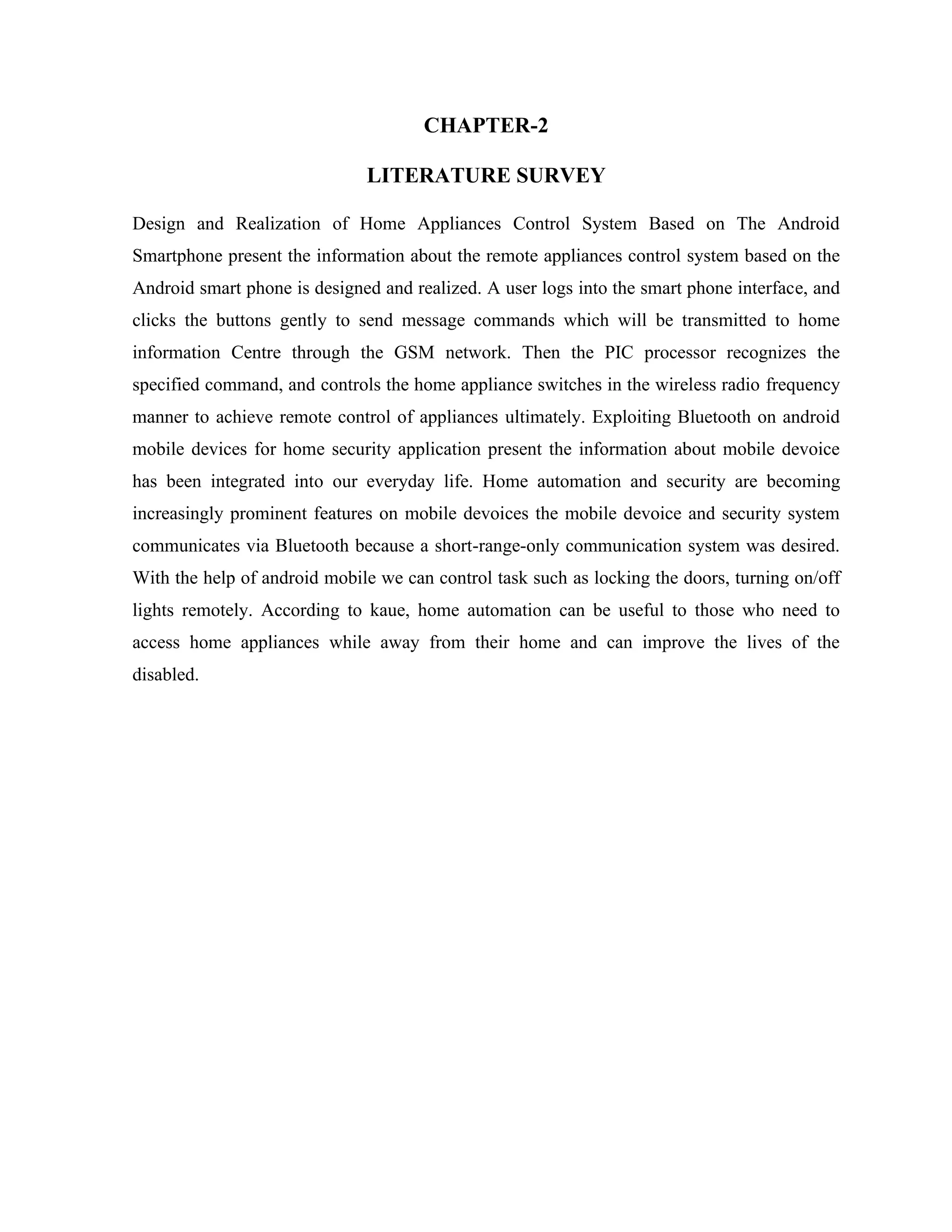 CHAPTER-2
LITERATURE SURVEY
Design and Realization of Home Appliances Control System Based on The Android
Smartphone present the information about the remote appliances control system based on the
Android smart phone is designed and realized. A user logs into the smart phone interface, and
clicks the buttons gently to send message commands which will be transmitted to home
information Centre through the GSM network. Then the PIC processor recognizes the
specified command, and controls the home appliance switches in the wireless radio frequency
manner to achieve remote control of appliances ultimately. Exploiting Bluetooth on android
mobile devices for home security application present the information about mobile devoice
has been integrated into our everyday life. Home automation and security are becoming
increasingly prominent features on mobile devoices the mobile devoice and security system
communicates via Bluetooth because a short-range-only communication system was desired.
With the help of android mobile we can control task such as locking the doors, turning on/off
lights remotely. According to kaue, home automation can be useful to those who need to
access home appliances while away from their home and can improve the lives of the
disabled.
 