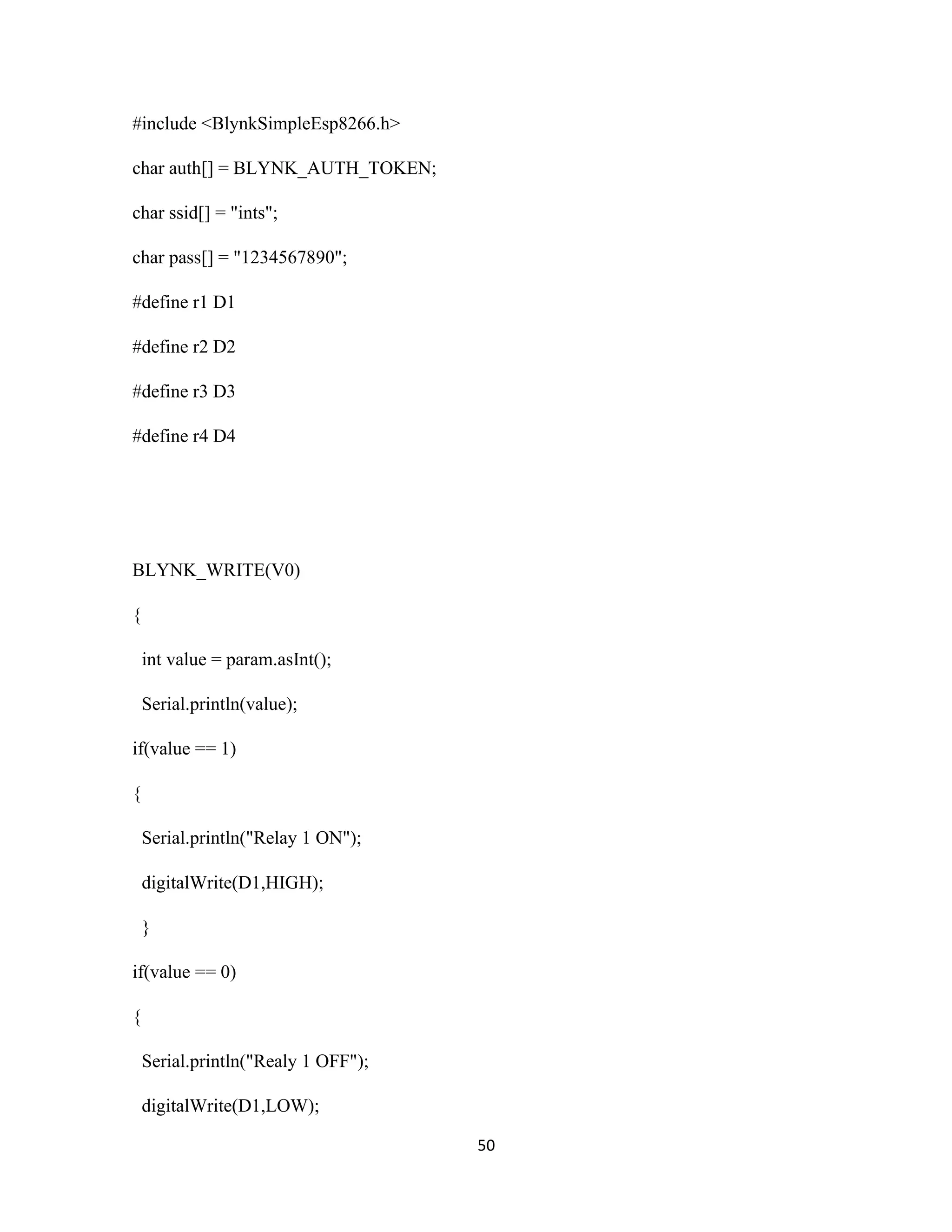 50
#include <BlynkSimpleEsp8266.h>
char auth[] = BLYNK_AUTH_TOKEN;
char ssid[] = "ints";
char pass[] = "1234567890";
#define r1 D1
#define r2 D2
#define r3 D3
#define r4 D4
BLYNK_WRITE(V0)
{
int value = param.asInt();
Serial.println(value);
if(value == 1)
{
Serial.println("Relay 1 ON");
digitalWrite(D1,HIGH);
}
if(value == 0)
{
Serial.println("Realy 1 OFF");
digitalWrite(D1,LOW);
 