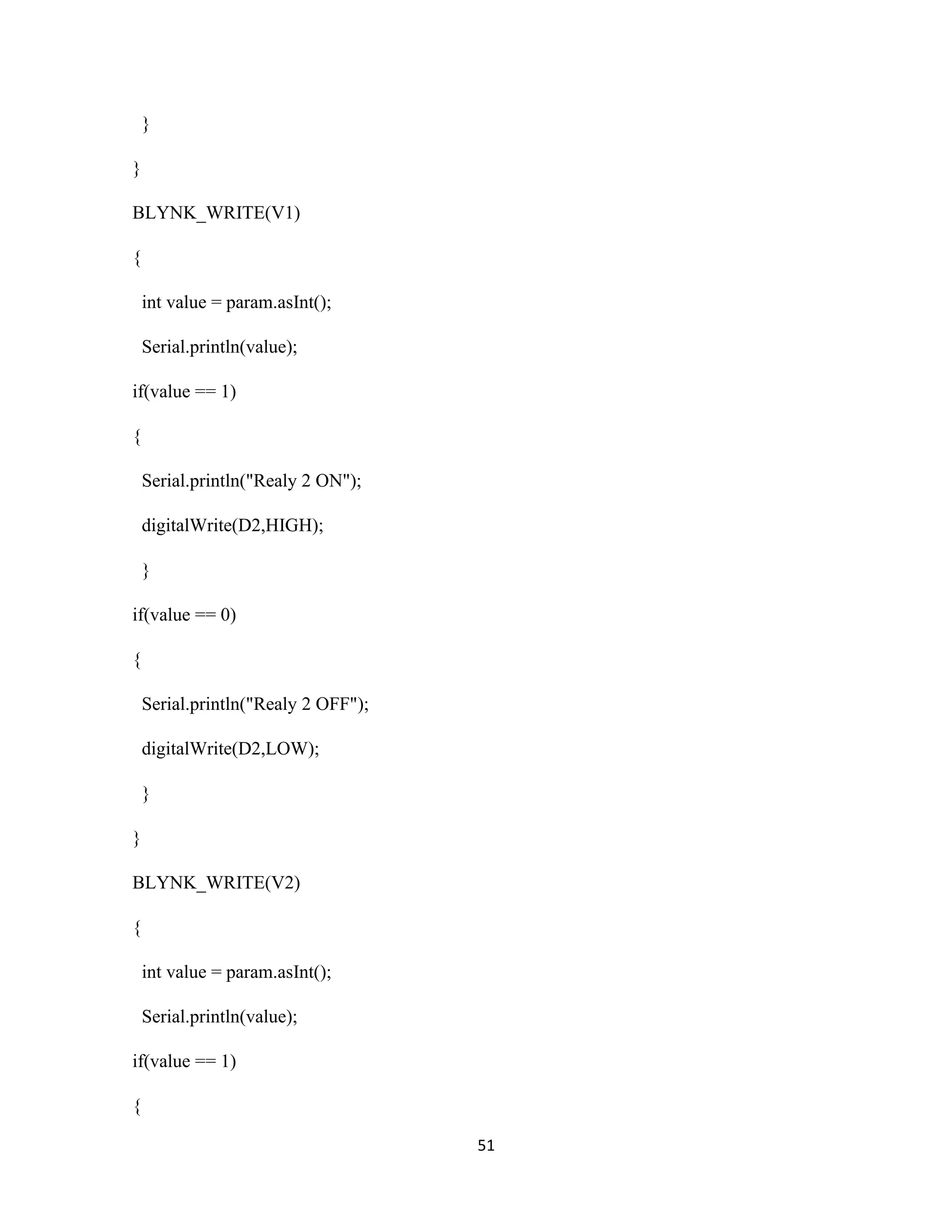 51
}
}
BLYNK_WRITE(V1)
{
int value = param.asInt();
Serial.println(value);
if(value == 1)
{
Serial.println("Realy 2 ON");
digitalWrite(D2,HIGH);
}
if(value == 0)
{
Serial.println("Realy 2 OFF");
digitalWrite(D2,LOW);
}
}
BLYNK_WRITE(V2)
{
int value = param.asInt();
Serial.println(value);
if(value == 1)
{
 