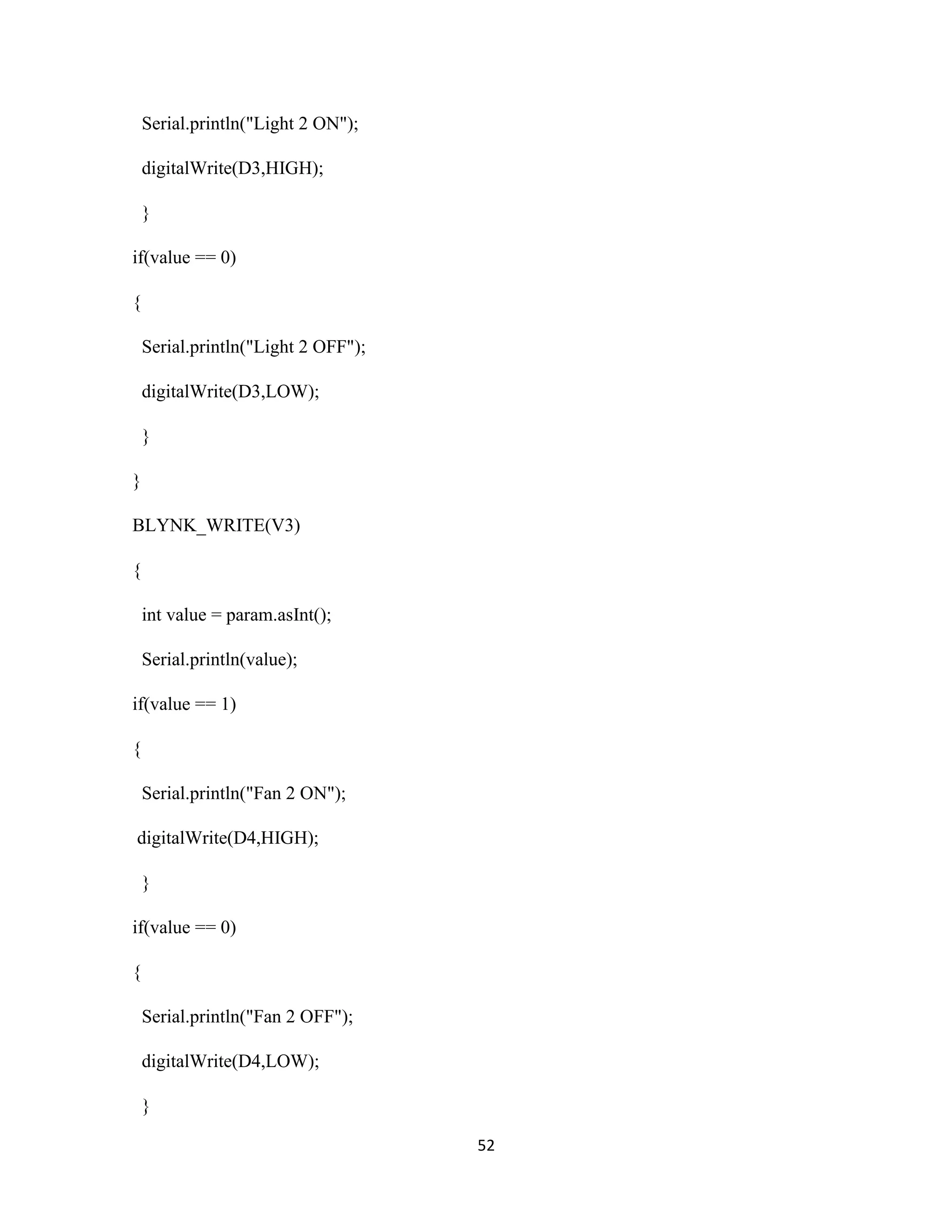 52
Serial.println("Light 2 ON");
digitalWrite(D3,HIGH);
}
if(value == 0)
{
Serial.println("Light 2 OFF");
digitalWrite(D3,LOW);
}
}
BLYNK_WRITE(V3)
{
int value = param.asInt();
Serial.println(value);
if(value == 1)
{
Serial.println("Fan 2 ON");
digitalWrite(D4,HIGH);
}
if(value == 0)
{
Serial.println("Fan 2 OFF");
digitalWrite(D4,LOW);
}
 