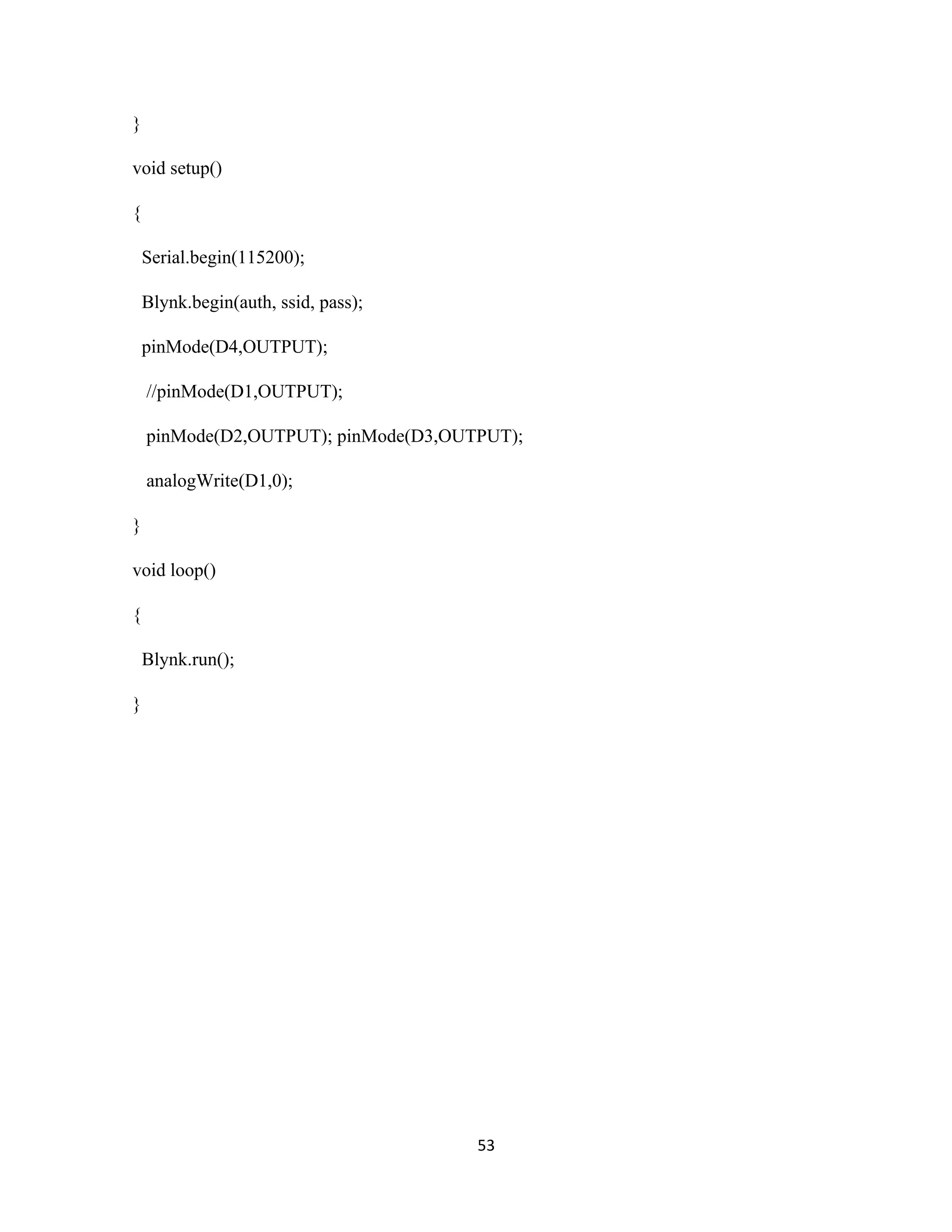 53
}
void setup()
{
Serial.begin(115200);
Blynk.begin(auth, ssid, pass);
pinMode(D4,OUTPUT);
//pinMode(D1,OUTPUT);
pinMode(D2,OUTPUT); pinMode(D3,OUTPUT);
analogWrite(D1,0);
}
void loop()
{
Blynk.run();
}
 